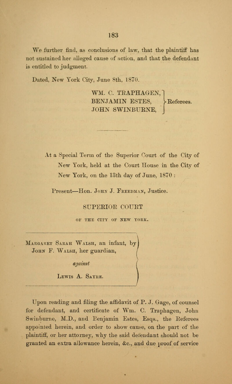 We further find, as conclusions of law, that the plaintiff has not sustained her alleged cause of action, and that the defendant is entitled to judgment. Dated, New York City, June 8th, 1870 WM. C. TRAPHAGEN BENJAMIN ESTES, JOHN SWINBURNE, H At a Special Term of the Superior Court of the City of New York, held at the Court House in the City of New York, on the loth day of June, 1870 : Present—Hon. John J. Eeeedman, Justice. SUPERIOR COURT OF THE CITY OE NEW YORK. Makgaket Sakah Walsh, an infant, by John F. Walsh, her guardian, Lewis A. Sayke. Upon reading and filing the affidavit of P. J. Gage, of counsel for defendant, and certificate of Wm. C. Traphagen, John Swinburne, M.D., and Benjamin Estes, Esqs., the Referees appointed herein, and order to show cau^e, on the part of the plaintiff, or her attorney, why the said defendant should not be granted an extra allowance herein, &c, and due proof of service