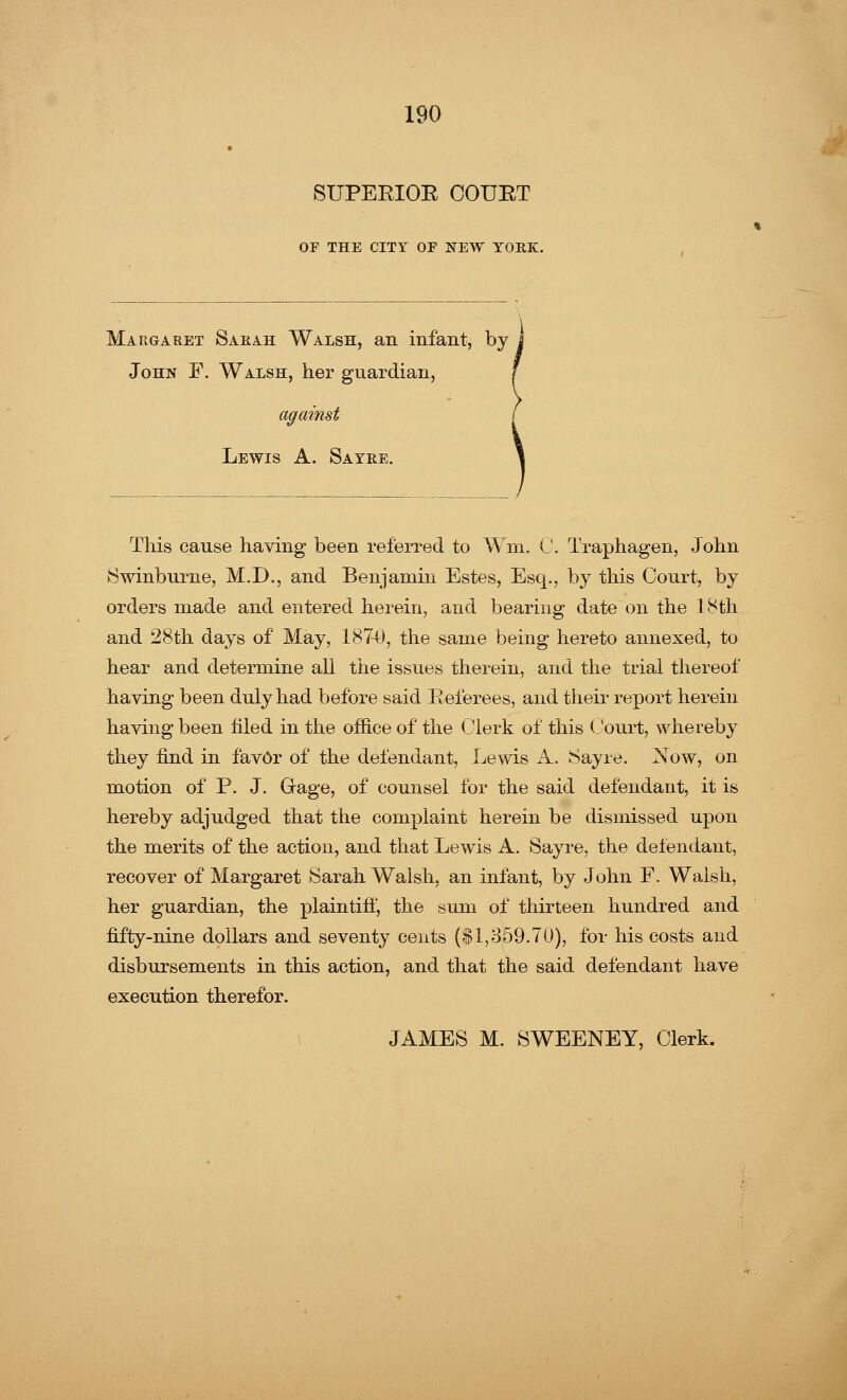 SUPEEIOE COURT OF THE CITY OF NEW YORK. Margaret Sarah Walsh, an infant, by John F. Walsh, her guardian, Lewis A. Sayre. This cause having been referred to Wrn. C. Traphagen, John ►Swinburne, M.D., and Benjamin Estes, Esq., by this Court, by orders made and entered herein, and bearing date on the 18th and 28th days of May, 1874), the same being hereto annexed, to hear and determine all the issues therein, and the trial thereof having been duly had before said Referees, and their report herein having been filed in the office of the Clerk of this Court, whereby they find in favor of the defendant, Lewis A. Sayre. Now, on motion of P. J. Gage, of counsel for the said defendant, it is hereby adjudged that the complaint herein be dismissed upon the merits of the action, and that Lewis A. Sayre, the defendant, recover of Margaret Sarah Walsh, an infant, by John F. Walsh, her guardian, the plaintiff, the sum of thirteen hundred and fifty-nine dollars and seventy cents ($1,859.70), for his costs and disbursements in this action, and that the said defendant have execution therefor. JAMES M. SWEENEY, Clerk.