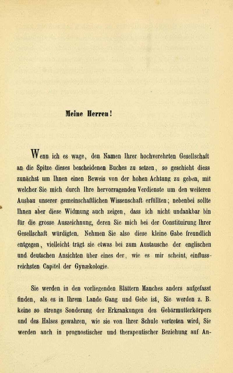 Meine Herren! WeDn ich es wage, den Namen Ihrer hochverehrten Gesellschaft an die Spitze dieses bescheidenen Buches zu setzen, so geschieht diess zunächst um Ihnen einen Beweis von der hohen Achtung zu geben, mit welcher Sie mich durch Ihre hervorragenden Verdienste um den weiteren Ausbau unserer gemeinschaftlichen Wissenschaft erfüllten; nebenbei sollte Ihnen aber diese Widmung auch zeigen, dass ich nicht undankbar bin für die grosse Auszeichnung, deren Sie mich bei der Constituirung Ihrer Gesellschaft würdigten. Nehmen Sie also diese kleine Gabe freundlich entgegen, vielleicht trägt sie etwas bei zum Austausche der englischen und deutschen Ansichten über eines der, wie es mir scheint, einfluss- reichsten Capitel der Gynäkologie, Sie werden in den vorliegenden Blättern Manches anders aufgefasst finden, als es in Ihrem Lande Gang und Gebe ist, Sie werden z. B. keine so strenge Sonderung der Erkrankungen des Gebärmutterkörpers und des Halses gewahren, wie sie von Ihrer Schule vertreten wird, Sie werden auch in prognostischer und therapeutischer Beziehung auf An-