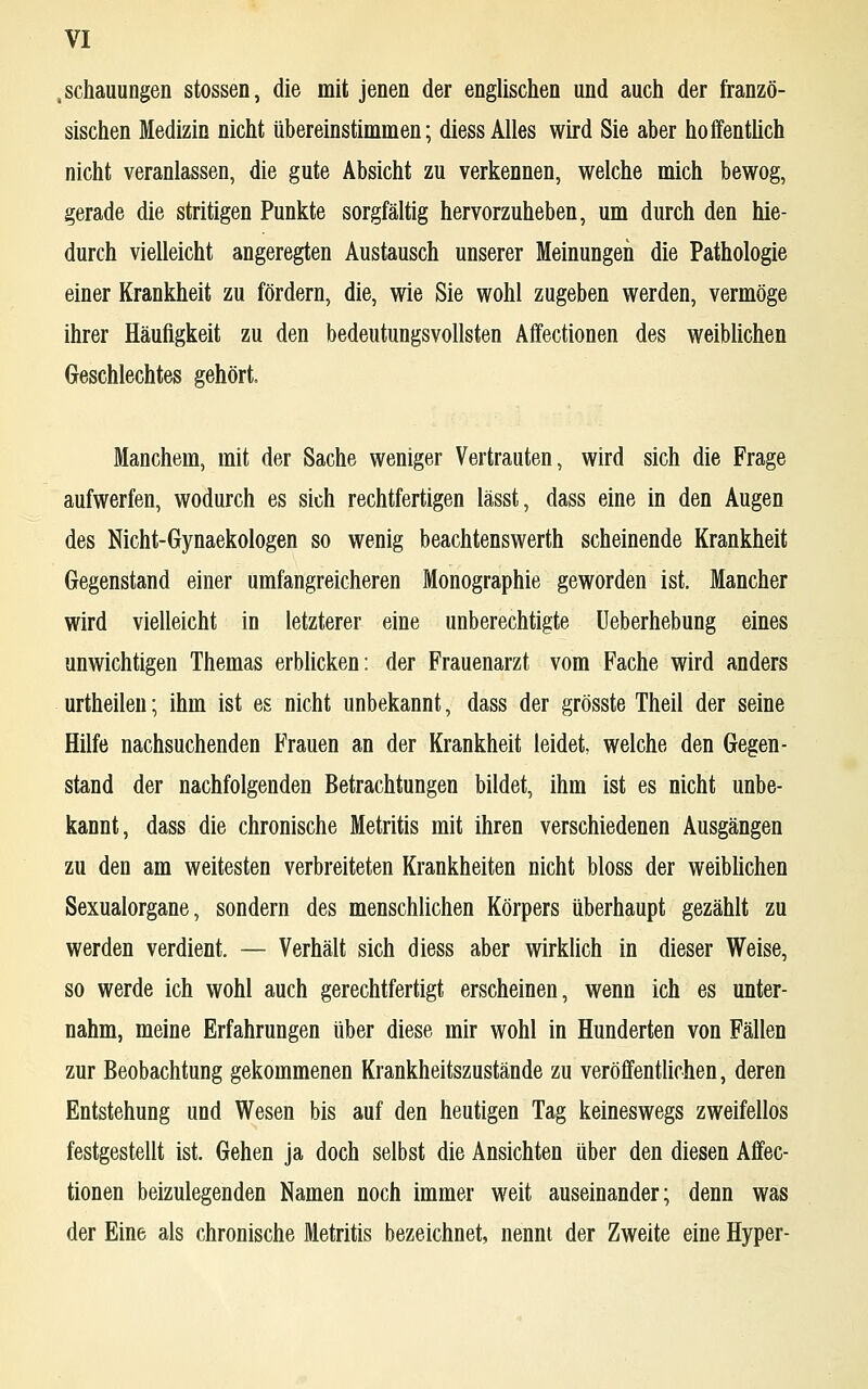 .schaumigen stossen, die mit jenen der englischen und auch der franzö- sischen Medizin nicht übereinstimmen; diess Alles wird Sie aber hoffentlich nicht veranlassen, die gute Absicht zu verkennen, welche mich bewog, gerade die stritigen Punkte sorgfältig hervorzuheben, um durch den hie- durch vielleicht angeregten Austausch unserer Meinungen die Pathologie einer Krankheit zu fördern, die, wie Sie wohl zugeben werden, vermöge ihrer Häufigkeit zu den bedeutungsvollsten Affectionen des weiblichen Geschlechtes gehört. Manchem, mit der Sache weniger Vertrauten, wird sich die Frage aufwerfen, wodurch es sich rechtfertigen lässt, dass eine in den Augen des Nicht-Gynaekologen so wenig beachtenswerth scheinende Krankheit Gegenstand einer umfangreicheren Monographie geworden ist. Mancher wird vielleicht in letzterer eine unberechtigte Ueberhebung eines unwichtigen Themas erblicken: der Frauenarzt vom Fache wird anders urtheilen; ihm ist es nicht unbekannt, dass der grösste Theil der seine Hilfe nachsuchenden Frauen an der Krankheit leidet, welche den Gegen- stand der nachfolgenden Betrachtungen bildet, ihm ist es nicht unbe- kannt, dass die chronische Metritis mit ihren verschiedenen Ausgängen zu den am weitesten verbreiteten Krankheiten nicht bloss der weiblichen Sexualorgane, sondern des menschlichen Körpers überhaupt gezählt zu werden verdient. — Verhält sich diess aber wirklich in dieser Weise, so werde ich wohl auch gerechtfertigt erscheinen, wenn ich es unter- nahm, meine Erfahrungen über diese mir wohl in Hunderten von Fällen zur Beobachtung gekommenen Krankheitszustände zu veröffentlichen, deren Entstehung und Wesen bis auf den heutigen Tag keineswegs zweifellos festgestellt ist. Gehen ja doch selbst die Ansichten über den diesen Affec- tionen beizulegenden Namen noch immer weit auseinander; denn was der Eine als chronische Metritis bezeichnet, nennt der Zweite eine Hyper-