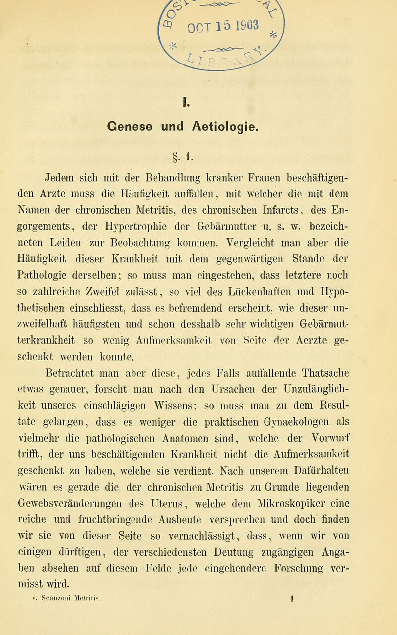 Genese und Aetiologie. §..*. Jedem sich mit der Behandlung kranker Frauen beschäftigen- den Arzte muss die Häufigkeit auffallen, mit welcher die mit dem Namen der chronischen Metritis, des chronischen Infarcts, des En- gorgements, der Hypertrophie der Gebärmutter u. s. w. bezeich- neten Leiden zur Beobachtung kommen. Vergleicht man aber die Häufigkeit dieser Krankheit mit dem gegenwärtigen Stande der Pathologie derselben; so muss man eingestehen, dass letztere noch so zahlreiche Zweifel zulässt, so viel des Lückenhaften und Hypo- thetischen einschliesst, dass es befremdend erscheint, wie dieser un- zweifelhaft häufigsten und schon desshalb sehr wichtigen Gebärmut- terkrankheit so wenig Aufmerksamkeit von Seite der Aerzte ge- schenkt werden konnte. Betrachtet man aber diese, jedes Falls auffällende Thatsache etwas genauer, forscht man nach den Ursachen der Unzulänglich- keit unseres einschlägigen Wissens; so muss man zu dem Resul- tate gelangen, dass es weniger die praktischen Gynaekologen als vielmehr die pathologischen Anatomen sind, welche der Vorwurf trifft, der uns beschäftigenden Krankheit nicht die Aufmerksamkeit geschenkt zu haben, welche sie verdient. Nach unserem Dafürhalten wären es gerade die der chronischen Metritis zu Grunde liegenden Gewebsveränderungen des Uterus, welche dem Mikroskopiker eine reiche und fruchtbringende Ausbeute versprechen und doch finden wir sie von dieser Seite so vernachlässigt, dass, wenn wir von einigen dürftigen, der verschiedensten Deutung zugängigen Anga- ben absehen auf diesem Felde jede eingehendere Forschung ver- misst wird. v. Seanzoni Metritis. 1