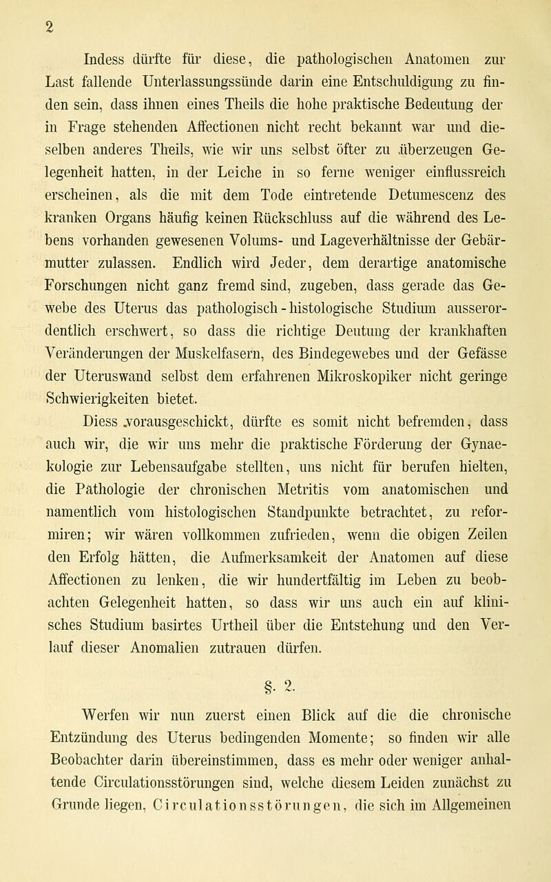 Indess dürfte für diese, die pathologischen Anatomen zur Last fallende Unterlassungssünde darin eine Entschuldigung zu fin- den sein, class ihnen eines Theils die hohe praktische Bedeutung der in Frage stehenden AfFectionen nicht recht bekannt war und die- selben anderes Theils, wie wir uns selbst öfter zu überzeugen Ge- legenheit hatten, in der Leiche in so ferne weniger einflussreich erscheinen, als die mit dem Tode eintretende Detumescenz des kranken Organs häufig keinen Rückschluss auf die während des Le- bens vorhanden gewesenen Volums- und Lageverhältnisse der Gebär- mutter zulassen. Endlich wird Jeder, dem derartige anatomische Forschungen nicht ganz fremd sind, zugeben, dass gerade das Ge- webe des Uterus das pathologisch - histologische Studium ausseror- dentlich erschwert, so dass die richtige Deutung der krankhaften Veränderungen der Muskelfasern, des Bindegewebes und der Gefässe der Uteruswand selbst dem erfahrenen Mikroskopiker nicht geringe Schwierigkeiten bietet. Diess .vorausgeschickt, dürfte es somit nicht befremden, dass auch wir, die wir uns mehr die praktische Förderung der Gynae- kologie zur Lebensaufgabe stellten, uns nicht für berufen hielten, die Pathologie der chronischen Metritis vom anatomischen und namentlich vom histologischen Standpunkte betrachtet, zu refor- miren; wir wären vollkommen zufrieden, wenn die obigen Zeilen den Erfolg hätten, die Aufmerksamkeit der Anatomen auf diese AfFectionen zu lenken, die wir hundertfältig im Leben zu beob- achten Gelegenheit hatten, so dass wir uns auch ein auf klini- sches Studium basirtes Urtheil über die Entstehung und den Ver- lauf dieser Anomalien zutrauen dürfen. §• 2. Werfen wir nun zuerst einen Blick auf die die chronische Entzündung des Uterus bedingenden Momente; so finden wir alle Beobachter darin übereinstimmen, dass es mehr oder weniger anhal- tende Circulationsstörungen sind, welche diesem Leiden zunächst zu Grunde liegen, Circulationsstörungen, die sich im Allgemeinen