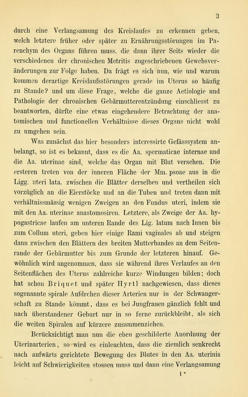 durch eine Verlangsamung des Kreislaufes zu erkennen geben, welch letztere früher oder später zu Ernährungsstörungen im Pa- renchym des Organs führen muss, die dann ihrer Seits wieder die verschiedenen der chronischen Metritis zugeschriebenen Gewebsver- änderungen zur Folge haben. Da fragt es sich nun, wie und warum kommen derartige Kreislaufsstörungen gerade im Uterus so häufig zu Stande? und um diese Frage, welche die ganze Aetiologie und Pathologie der chronischen Gebärmutterentzündung einschliesst zu beantworten, dürfte eine etwas eingehendere Betrachtung der ana- tomischen und functioneilen Verhältnisse dieses Organs nicht wohl zu umgehen sein. Was zunächst das hier besonders interessirte Gefässsystem an- belangt, so ist es bekannt, dass es die Aa. spermaticae internae und die Aa. uterinae sind, welche das Organ mit Blut versehen. Die ersteren treten von der inneren Fläche der Mm. psoae aus in die Ligg. uteri lata, zwischen die Blätter derselben und vertheilen sich vorzüglich an die Eierstöcke und an die Tuben und treten dann mit verhältnissmässig wenigen Zweigen an den Fundus uteri, indem sie mit den Aa. uterinae anastomosiren. Letztere, als Zweige der Aa. hy- pogastricae laufen am unteren Rande des Lig. latum nach Innen bis zum Collum uteri, geben hier einige Rami vaginales ab und steigen dann zwischen den Blättern des breiten Mutterbandes an dem Seiten- rande der Gebärmutter bis zum Grunde der letzteren hinauf. Ge- wöhnlich wird angenommen, dass sie während ihres Verlaufes an den Seitenflächen des Uterus zahlreiche kurze Windungen bilden; doch hat schon Briquet und später Hyrtl nachgewiesen, dass dieses sogenannte spirale Aufdrehen dieser Arterien nur in der Schwanger- schaft zu Stande kömmt, dass es bei Jungfrauen gänzlich fehlt und nach überstandener Geburt nur in so ferne zurückbleibt, als sich die weiten Spiralen auf kürzere zusammenziehen. Berücksichtigt man nun die eben geschilderte Anordnung der Uterinarterien, so wird es einleuchten, dass die ziemlich senkrecht nach aufwärts gerichtete Bewegung des Blutes in den Aa. uterinis leicht auf Schwierigkeiten stossen muss und dann eine Verlangsamung