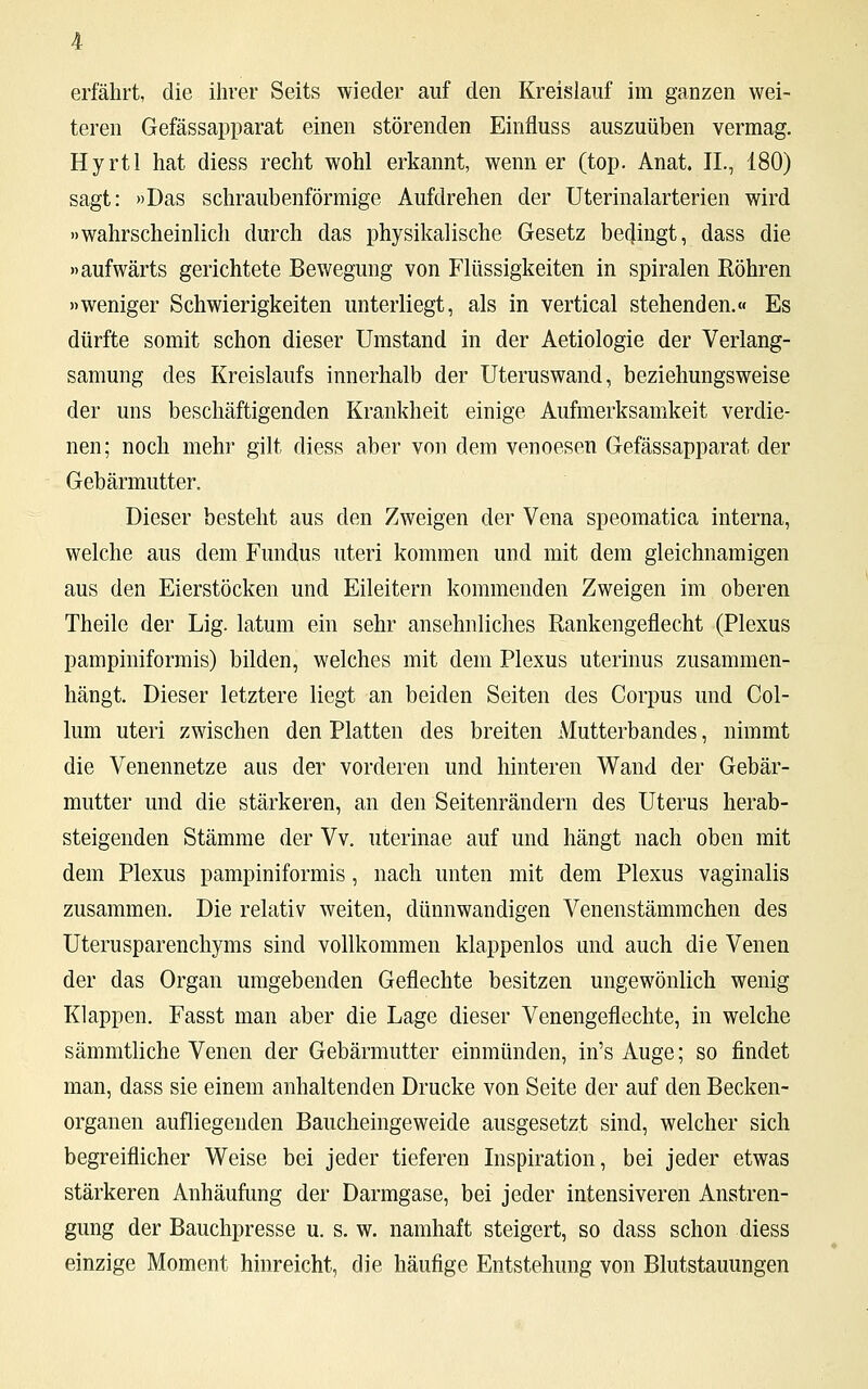 teren Gefässapparat einen störenden Einfluss auszuüben vermag. Hyrtl hat diess recht wohl erkannt, wenn er (top. Anat. II., 180) sagt: »Das schraubenförmige Aufdrehen der Uterinalarterien wird »wahrscheinlich durch das physikalische Gesetz becjingt, dass die »aufwärts gerichtete Bewegung von Flüssigkeiten in spiralen Röhren »weniger Schwierigkeiten unterliegt, als in vertical stehenden.« Es dürfte somit schon dieser Umstand in der Aetiologie der Verlang- samung des Kreislaufs innerhalb der Uteruswand, beziehungsweise der uns beschäftigenden Krankheit einige Aufmerksamkeit verdie- nen; noch mehr gilt diess aber von dem venoesen Gefässapparat der Gebärmutter. Dieser besteht aus den Zweigen der Vena speomatica interna, welche aus dem Fundus uteri kommen und mit dem gleichnamigen aus den Eierstöcken und Eileitern kommenden Zweigen im oberen Theile der Lig. latum ein sehr ansehnliches Rankengeflecht (Plexus pampiniformis) bilden, welches mit dem Plexus uterinus zusammen- hängt. Dieser letztere liegt an beiden Seiten des Corpus und Col- lum uteri zwischen den Platten des breiten Mutterbandes, nimmt die Venennetze aus der vorderen und hinteren Wand der Gebär- mutter und die stärkeren, an den Seitenrändern des Uterus herab- steigenden Stämme der Vv. uterinae auf und hängt nach oben mit dem Plexus pampiniformis, nach unten mit dem Plexus vaginalis zusammen. Die relativ weiten, dünnwandigen Venenstämmchen des Uterusparenchyms sind vollkommen klappenlos und auch die Venen der das Organ umgebenden Geflechte besitzen ungewönlich wenig Klappen. Fasst man aber die Lage dieser Venengeflechte, in welche sämmtliche Venen der Gebärmutter einmünden, in's Auge; so findet man, dass sie einem anhaltenden Drucke von Seite der auf den Becken- organen aufliegenden Baucheingeweide ausgesetzt sind, welcher sich begreiflicher Weise bei jeder tieferen Inspiration, bei jeder etwas stärkeren Anhäufung der Darmgase, bei jeder intensiveren Anstren- gung der Bauchpresse u. s. w. namhaft steigert, so dass schon diess einzige Moment hinreicht, die häufige Entstehung von Blutstauungen