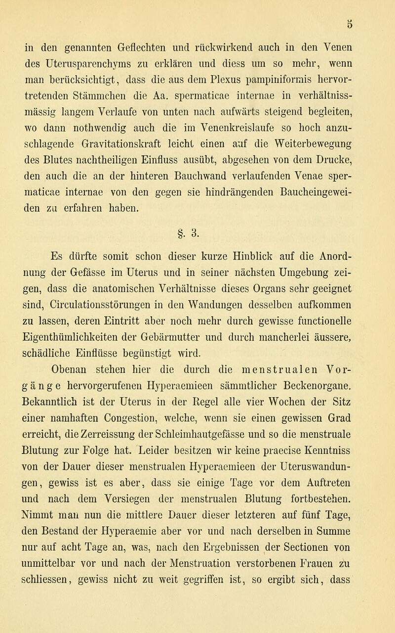 in den genannten Geflechten und rückwirkend auch in den Venen des Uterusparenchyms zu erklären und diess um so mehr, wenn man berücksichtigt, dass die aus dem Plexus pampiniformis hervor- tretenden Stämmchen die Aa. spermaticae internae in verhältniss- mässig langem Verlaufe von unten nach aufwärts steigend begleiten, wo dann nothwendig auch die im Venenkreislaufe so hoch anzu- schlagende Gravitationskraft leicht einen auf die Weiterbewegung des Blutes nachtheiligen Einfluss ausübt, abgesehen von dem Drucke, den auch die an der hinteren Bauchwand verlaufenden Venae sper- maticae internae von den gegen sie hindrängenden Baucheingewei- den zu erfahren haben. §. 3. Es dürfte somit schon dieser kurze Hinblick auf die Anord- nung der Gefässe im Uterus und in seiner nächsten Umgebung zei- gen, dass die anatomischen Verhältnisse dieses Organs sehr geeignet sind, Circulationsstörungen in den Wandungen desselben aufkommen zu lassen, deren Eintritt aber noch mehr durch gewisse functionelle Eigenthümlichkeiten der Gebärmutter und durch mancherlei äussere, schädliche Einflüsse begünstigt wird. Obenan stehen hier die durch die menstrualen Vor- gänge hervorgerufenen Hyperaemieen sämmtlicher Beckenorgane. Bekanntlich ist der Uterus in der Regel alle vier Wochen der Sitz einer namhaften Congestion, welche, wenn sie einen gewissen Grad erreicht, die Zerreissung der Schleimhautgefässe und so die menstruale Blutung zur Folge hat. Leider besitzen wir keine praecise Kenntniss von der Dauer dieser menstrualen Hyperaemieen der Uteruswandun- gen, gewiss ist es aber, dass sie einige Tage vor dem Auftreten und nach dem Versiegen der menstrualen Blutung fortbestehen. Mmmt man nun die mittlere Dauer dieser letzteren auf fünf Tage, den Bestand der Hyperaemie aber vor und nach derselben in Summe nur auf acht Tage an, was, nach den Ergebnissen der Sectionen von unmittelbar vor und nach der Menstruation verstorbenen Frauen zu schliessen, gewiss nicht zu weit gegriffen ist, so ergibt sich, dass