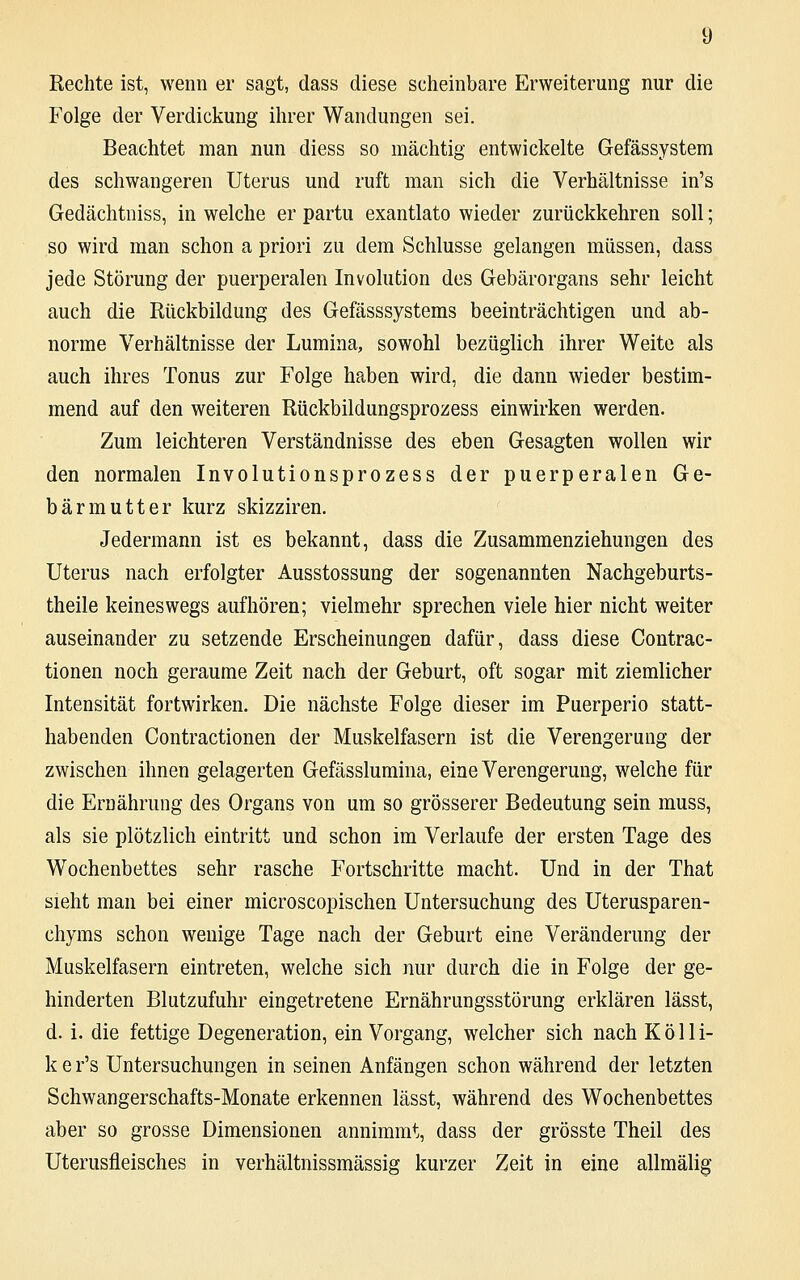 Rechte ist, wenn er sagt, dass diese scheinbare Erweiterung nur die Folge der Verdickung ihrer Wandungen sei. Beachtet man nun diess so mächtig entwickelte Gefässystem des schwangeren Uterus und ruft man sich die Verhältnisse in's Gedächtniss, in welche er partu exantlato wieder zurückkehren soll; so wird man schon a priori zu dem Schlüsse gelangen müssen, dass jede Störung der puerperalen Involution des Gebärorgans sehr leicht auch die Rückbildung des Gefässsystems beeinträchtigen und ab- norme Verhältnisse der Lumina, sowohl bezüglich ihrer Weite als auch ihres Tonus zur Folge haben wird, die dann wieder bestim- mend auf den weiteren Rückbildungsprozess einwirken werden. Zum leichteren Verständnisse des eben Gesagten wollen wir den normalen Involutionsprozess der puerperalen Ge- bärmutter kurz skizziren. Jedermann ist es bekannt, dass die Zusammenziehungen des Uterus nach erfolgter Ausstossung der sogenannten Nachgeburts- theile keineswegs aufhören; vielmehr sprechen viele hier nicht weiter auseinander zu setzende Erscheinungen dafür, dass diese Contrac- tionen noch geraume Zeit nach der Geburt, oft sogar mit ziemlicher Intensität fortwirken. Die nächste Folge dieser im Puerperio statt- habenden Contractionen der Muskelfasern ist die Verengerung der zwischen ihnen gelagerten Gefässlumina, eine Verengerung, welche für die Ernährung des Organs von um so grösserer Bedeutung sein muss, als sie plötzlich eintritt und schon im Verlaufe der ersten Tage des Wochenbettes sehr rasche Fortschritte macht. Und in der That sieht man bei einer microscopischen Untersuchung des Uterusparen- chyms schon wenige Tage nach der Geburt eine Veränderung der Muskelfasern eintreten, welche sich nur durch die in Folge der ge- hinderten Blutzufuhr eingetretene Ernährungsstörung erklären lässt, d. i. die fettige Degeneration, ein Vorgang, welcher sich nach Kolli- ker's Untersuchungen in seinen Anfängen schon während der letzten Schwangerschafts-Monate erkennen lässt, während des Wochenbettes aber so grosse Dimensionen annimmt, dass der grösste Theil des Uterusfleisches in verhältnissmässig kurzer Zeit in eine allmälig