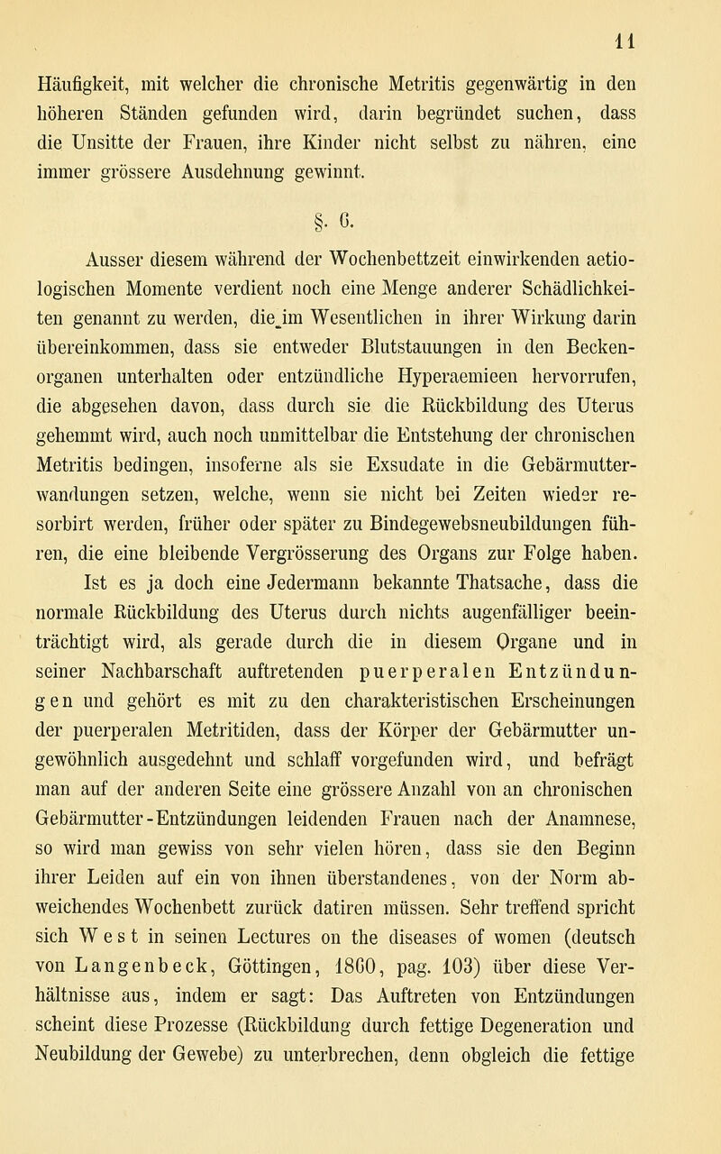 Häufigkeit, mit welcher die chronische Metritis gegenwärtig in den höheren Ständen gefunden wird, darin begründet suchen, dass die Unsitte der Frauen, ihre Kinder nicht selbst zu nähren, eine immer grössere Ausdehnung gewinnt. §• ß. Ausser diesem während der Wochenbettzeit einwirkenden aetio- logischen Momente verdient noch eine Menge anderer Schädlichkei- ten genannt zu werden, diejm Wesentlichen in ihrer Wirkung darin übereinkommen, dass sie entweder Blutstauungen in den Becken- organen unterhalten oder entzündliche Hyperaemieen hervorrufen, die abgesehen davon, dass durch sie die Rückbildung des Uterus gehemmt wird, auch noch unmittelbar die Entstehung der chronischen Metritis bedingen, insoferne als sie Exsudate in die Gebärmutter- wandungen setzen, welche, wenn sie nicht bei Zeiten wieder re- sorbirt werden, früher oder später zu Bindegewebsneubildungen füh- ren, die eine bleibende Vergrösserung des Organs zur Folge haben. Ist es ja doch eine Jedermann bekannte Thatsache, dass die normale Rückbildung des Uterus durch nichts augenfälliger beein- trächtigt wird, als gerade durch die in diesem Organe und in seiner Nachbarschaft auftretenden puerperalen Entzündun- gen und gehört es mit zu den charakteristischen Erscheinungen der puerperalen Metritiden, dass der Körper der Gebärmutter un- gewöhnlich ausgedehnt und schlaff vorgefunden wird, und befragt man auf der anderen Seite eine grössere Anzahl von an chronischen Gebärmutter-Entzündungen leidenden Frauen nach der Anamnese, so wird man gewiss von sehr vielen hören, dass sie den Beginn ihrer Leiden auf ein von ihnen überstandenes, von der Norm ab- weichendes Wochenbett zurück datiren müssen. Sehr treffend spricht sich West in seinen Lectures on the diseases of women (deutsch von Langenbeck, Göttingen, 18G0, pag. 103) über diese Ver- hältnisse aus, indem er sagt: Das Auftreten von Entzündungen scheint diese Prozesse (Rückbildung durch fettige Degeneration und Neubildung der Gewebe) zu unterbrechen, denn obgleich die fettige