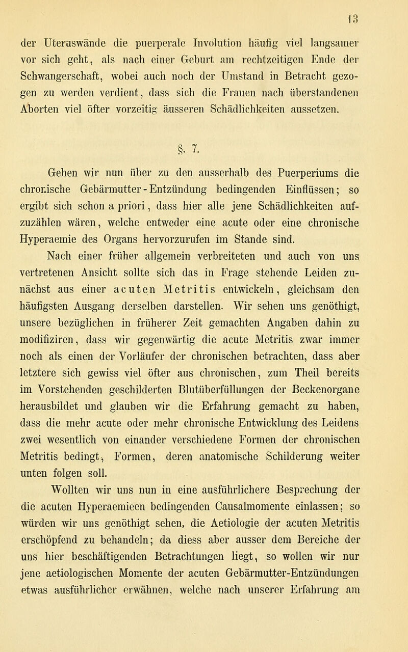 der Uteruswände die puerperale Involution häufig viel langsamer vor sich geht, als nach einer Geburt am rechtzeitigen Ende der Schwangerschaft, wobei auch noch der Umstand in Betracht gezo- gen zu werden verdient, dass sich die Frauen nach überstandenen Aborten viel öfter vorzeitig- äusseren Schädlichkeiten aussetzen. §• 7. Gehen wir nun über zu den ausserhalb des Puerperiums die chronische Gebärmutter - Entzündung bedingenden Einflüssen; so ergibt sich schon a priori, dass hier alle jene Schädlichkeiten auf- zuzählen wären, welche entweder eine acute oder eine chronische Hyperaemie des Organs hervorzurufen im Stande sind. Nach einer früher allgemein verbreiteten und auch von uns vertretenen Ansicht sollte sich das in Frage stehende Leiden zu- nächst aus einer acuten Metritis entwickeln, gleichsam den häufigsten Ausgang derselben darstellen. Wir sehen uns genöthigt, unsere bezüglichen in früherer Zeit gemachten Angaben dahin zu modifiziren, dass wir gegenwärtig die acute Metritis zwar immer noch als einen der Vorläufer der chronischen betrachten, dass aber letztere sich gewiss viel öfter aus chronischen, zum Theil bereits im Vorstehenden geschilderten Blutüberfüllungen der Beckenorgane herausbildet und glauben wir die Erfahrung gemacht zu haben, dass die mehr acute oder mehr chronische Entwicklung des Leidens zwei wesentlich von einander verschiedene Formen der chronischen Metritis bedingt, Formen, deren anatomische Schilderung weiter unten folgen soll. Wollten wir uns nun in eine ausführlichere Besprechung der die acuten Hyperaemieen bedingenden Causalmomente einlassen; so würden wir uns genöthigt sehen, die Aetiologie der acuten Metritis erschöpfend zu behandeln; da diess aber ausser dem Bereiche der uns hier beschäftigenden Betrachtungen liegt, so wollen wir nur jene aetiologischen Momente der acuten Gebärmutter-Entzündungen etwas ausführlicher erwähnen, welche nach unserer Erfahrung am