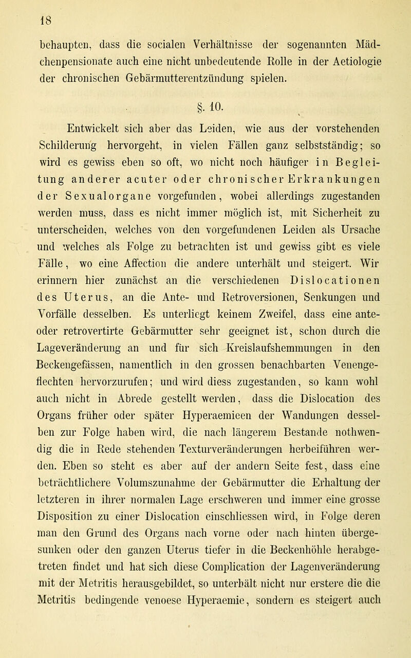 behaupten, dass die socialen Verhältnisse der sogenannten Mäcl- chenpensionate auch eine nicht unbedeutende Eolle in der Aetiologie der chronischen Gebärmutterentzündung spielen. §• 10. Entwickelt sich aber das Leiden, wie aus der vorstehenden Schilderung hervorgeht, in vielen Fällen ganz selbstständig; so wird es gewiss eben so oft, wo nicht noch häufiger in Beglei- tung anderer acuter oder chroni scher Erkrankungen der Sexualorgane vorgefunden, wobei allerdings zugestanden werden muss, dass es nicht immer möglich ist, mit Sicherheit zu unterscheiden, welches von den vorgefundenen Leiden als Ursache und welches als Folge zu betrachten ist und gewiss gibt es viele Fälle, wo eine Affection die andere unterhält und steigert. Wir erinnern hier zunächst an die verschiedenen Dislocationen des Uterus, an die Ante- und Ketroversionen, Senkungen und Vorfälle desselben. Es unterliegt keinem Zweifel, dass eine ante- oder retrovertirte Gebärmutter sehr geeignet ist, schon durch die Lageveränderung an und für sich Kreislaufshemmungen in den Beckengefässen, namentlich in den grossen benachbarten Venenge- flechten hervorzurufen; und wird diess zugestanden, so kann wohl auch nicht in Abrede gestellt werden, dass die Dislocation des Organs früher oder später Hyperaemieen der Wandungen dessel- ben zur Folge haben wird, die nach längerem Bestände notwen- dig die in Rede stehenden Texturveränderungen herbeiführen wer- den. Eben so steht es aber auf der andern Seite fest, dass eine beträchtlichere Volumszunahme der Gebärmutter die Erhaltung der letzteren in ihrer normalen Lage erschweren und immer eine grosse Disposition zu einer Dislocation einschliessen wird, in Folge deren man den Grund des Organs nach vorne oder nach hinten überge- sunken oder den ganzen Uterus tiefer in die Beckenhöhle herabge- treten findet und hat sich diese Complication der Lagenveränderung mit der Metritis herausgebildet, so unterhält nicht nur erstere die die Metritis bedingende venoese Hyperaemie, sondern es steigert auch