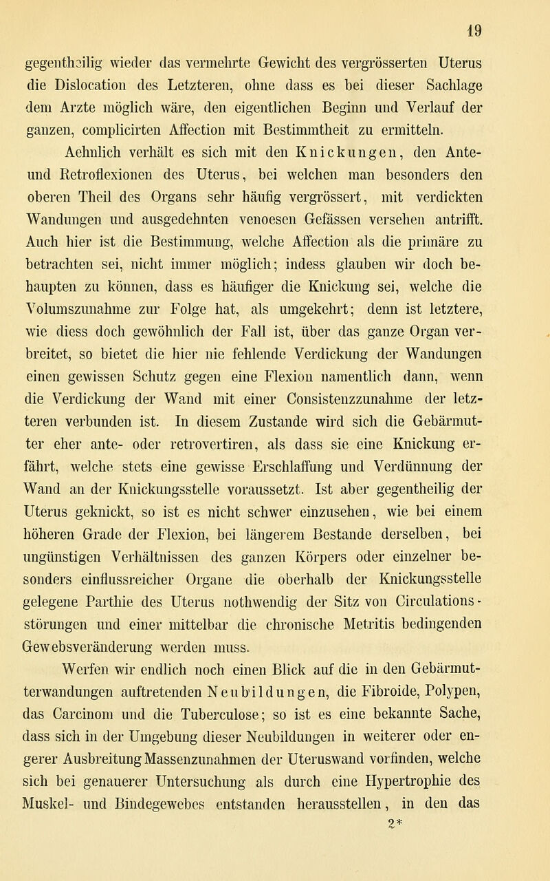 gegenteilig wieder das vermehrte Gewicht des vergrößerten Uterus die Dislocation des Letzteren, ohne dass es bei dieser Sachlage dem Arzte möglich wäre, den eigentlichen Beginn und Verlauf der ganzen, complicirten Affection mit Bestimmtheit zu ermitteln. Aelmlich verhält es sich mit den Knickungen, den Ante- und Retroflexionen des Uterus, bei welchen man besonders den oberen Theil des Organs sehr häufig vergrössert, mit verdickten Wandungen und ausgedehnten venoesen Gefässen versehen antrifft. Auch hier ist die Bestimmung, welche Affection als die primäre zu betrachten sei, nicht immer möglich; indess glauben wir doch be- haupten zu können, dass es häufiger die Knickung sei, welche die Volumszunahme zur Folge hat, als umgekehrt; denn ist letztere, wie diess doch gewöhnlich der Fall ist, über das ganze Organ ver- breitet, so bietet die hier nie fehlende Verdickung der Wandungen einen gewissen Schutz gegen eine Flexion namentlich dann, wenn die Verdickung der Wand mit einer Consistenzzunahme der letz- teren verbunden ist. In diesem Zustande wird sich die Gebärmut- ter eher ante- oder retrovertiren, als dass sie eine Knickung er- fährt, welche stets eine gewisse Erschlaffung und Verdünnung der Wand an der Knickungsstelle voraussetzt. Ist aber gegentheilig der Uterus geknickt, so ist es nicht schwer einzusehen, wie bei einem höheren Grade der Flexion, bei längerem Bestände derselben, bei ungünstigen Verhältnissen des ganzen Körpers oder einzelner be- sonders einflussreicher Organe die oberhalb der Knickungsstelle gelegene Parthie des Uterus nothwendig der Sitz von Circulations - Störungen und einer mittelbar die chronische Metritis bedingenden Gewebsveränderung werden muss. Werfen wir endlich noch einen Blick auf die in den Gebärmut- terwandungen auftretenden Neubildungen, die Fibroide, Polypen, das Carcinom und die Tuberculose; so ist es eine bekannte Sache, dass sich in der Umgebung dieser Neubildungen in weiterer oder en- gerer Ausbreitung Massenzunahmen der Uteruswand vorfinden, welche sich bei genauerer Untersuchung als durch eine Hypertrophie des Muskel- und Bindegewebes entstanden herausstellen, in den das 2*