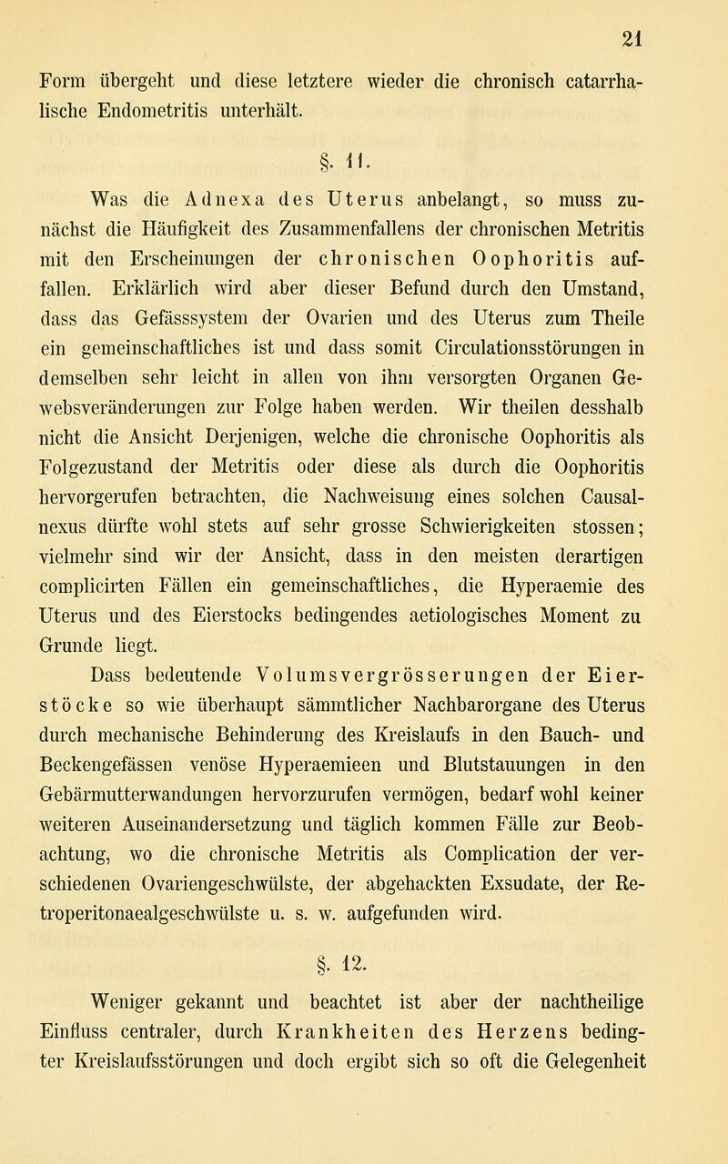 Form übergeht und diese letztere wieder die chronisch catarrha- lische Endometritis unterhält. §. n. Was die Adnexa des Uterus anbelangt, so muss zu- nächst die Häufigkeit des Zusammenfallens der chronischen Metritis mit den Erscheinungen der chronischen Oophoritis auf- fallen. Erklärlich wird aber dieser Befund durch den Umstand, dass das Gefässsystem der Ovarien und des Uterus zum Theile ein gemeinschaftliches ist und dass somit Circulationsstörungen in demselben sehr leicht in allen von ihm versorgten Organen Ge- websveränderungen zur Folge haben werden. Wir theilen desshalb nicht die Ansicht Derjenigen, welche die chronische Oophoritis als Folgezustand der Metritis oder diese als durch die Oophoritis hervorgerufen betrachten, die Nachweisung eines solchen Causal- nexus dürfte wohl stets auf sehr grosse Schwierigkeiten stossen; vielmehr sind wir der Ansicht, dass in den meisten derartigen complicirten Fällen ein gemeinschaftliches, die Hyperaemie des Uterus und des Eierstocks bedingendes aetiologisches Moment zu Grunde liegt. Dass bedeutende Volumsvergrösserungen der Eier- stöcke so wie überhaupt sämmtlicher Nachbarorgane des Uterus durch mechanische Behinderung des Kreislaufs in den Bauch- und Beckengefässen venöse Hyperaemieen und Blutstauungen in den Gebärmutterwandungen hervorzurufen vermögen, bedarf wohl keiner weiteren Auseinandersetzung und täglich kommen Fälle zur Beob- achtung, wo die chronische Metritis als Complication der ver- schiedenen Ovariengeschwülste, der abgehackten Exsudate, der Re- troperitonaealgeschwülste u. s. w. aufgefunden wird. §. 12. Weniger gekannt und beachtet ist aber der nachtheilige Einfluss centraler, durch Krankheiten des Herzens beding- ter Kreislaufsstörungen und doch ergibt sich so oft die Gelegenheit