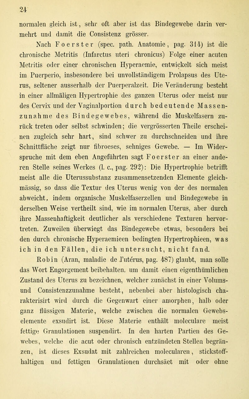 normalen gleich ist, sehr oft aber ist das Bindegewebe darin ver- mehrt und damit die Consistenz grösser. Nach Foerster (spec. path. Anatomie, pag. 314) ist die chronische Metritis (Infarctus uteri chronicus) Folge einer acuten Metritis oder einer chronischen Hyperaemie, entwickelt sich meist im Puerperio, insbesondere bei unvollständigem Prolapsus des Ute- rus, seltener ausserhalb der Puerperalzeit. Die Veränderung besteht in einer allmäligen Hypertrophie des ganzen Uterus oder meist nur des Cervix und der Vaginalportion durch bedeutende Massen- zunahme des Bindegewebes, während die Muskelfasern zu- rück treten oder selbst schwinden; die vergrößerten Theile erschei- nen zugleich sehr hart, sind schwer zu durchschneiden und ihre Schnittfläche zeigt nur fibroeses, sehniges Gewebe. — Im Wider- spruche mit dem eben Angeführten sagt Foerster an einer ande- ren Stelle seines Werkes (1. c, pag. 292): Die Hypertrophie betrifft meist alle die Uterussubstanz zusammensetzenden Elemente gleich- massig, so dass die Textur des Uterus wenig von der des normalen abweicht, indem organische Muskelfaserzellen und Bindegewebe in derselben Weise vertheilt sind, wie im normalen Uterus, aber durch ihre Massenhaftigkeit deutlicher als verschiedene Texturen hervor- treten. Zuweilen überwiegt das Bindegewebe etwas, besonders bei den durch chronische Hyperaemieen bedingten Hypertrophieen, was ich in den Fällen, die ich untersucht, nicht fand. Robin (Aran, maladie de Tuterus, pag. 487) glaubt, man solle das Wort Engorgement beibehalten, um damit einen eigenthümlichen Zustand des Uterus zu bezeichnen, welcher zunächst in einer Volums- und Consistenzzunahme besteht, nebenbei aber histologisch cha- rakterisirt wird durch die Gegenwart einer amorphen, halb oder ganz flüssigen Materie, welche zwischen die normalen Gewebs- elemente exsudirt ist. Diese Materie enthält moleculare meist fettige Granulationen suspendirt. In den harten Partien des Ge- webes, welche die acut oder chronisch entzündeten Stellen begrän- zen, ist dieses Exsudat mit zahlreichen molecularen, stickstoff- haltigen und fettigen Granulationen durchsäet mit oder ohne