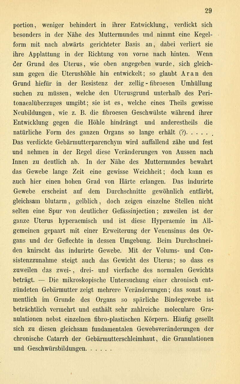 portion, weniger behindert in ihrer Entwicklung, verdickt sich besonders in der Nähe des Muttermundes und nimmt eine Kegel- form mit nach abwärts gerichteter Basis an, dabei verliert sie ihre Applattung in der Richtung von vorne nach hinten. Wenn der Grund des Uterus, wie oben angegeben wurde, sich gleich- sam gegen die Uterushöhle hin entwickelt; so glaubt Ar an den Grund hiefür in der Resistenz der zellig - fibroesen Umhüllung suchen zu müssen, welche den Uterusgrund unterhalb des Peri- tonaealüberzuges umgibt; sie ist es, welche eines Theils gewisse Neubildungen, wie z. B. die fibroesen Geschwülste während ihrer Entwicklung gegen die Höhle hindrängt und anderestheils die natürliche Form des ganzen Organs so lange erhält (?) Das verdickte Gebärmutterparenchym wird auffallend zähe und fest und nehmen in der Regel diese Veränderungen von Aussen nach Innen zu deutlich ab. In der Nähe des Muttermundes bewahrt das Gewebe lange Zeit eine gewisse Weichheit; doch kann es auch hier einen hohen Grad von Härte erlangen. Das indurirte Gewebe erscheint auf dem Durchschnitte gewöhnlich entfärbt, gleichsam blutarm, gelblich, doch zeigen einzelne Stellen nicht selten eine Spur von deutlicher Gefässinjection; zuweilen ist der ganze Uterus hyperaemisch und ist diese Hyperaemie im All- gemeinen gepaart mit einer Erweiterung der Venensinus des Or- gans und der Geflechte in dessen Umgebung. Beim Durchschnei- den knirscht das indurirte Gewebe. Mit der Volums- und Con- sistenzzunahme steigt auch das Gewicht des Uterus; so dass es zuweilen das zwei-, drei- und vierfache des normalen Gewichts beträgt. — Die mikroskopische Untersuchung einer chronisch ent- zündeten Gebärmutter zeigt mehrere Veränderungen; das sonst na- mentlich im Grunde des Organs so spärliche Bindegewebe ist beträchtlich vermehrt und enthält sehr zahlreiche moleculare Gra- nulationen nebst einzelnen fibro-plastischen Körpern. Häufig gesellt sich zu diesen gleichsam fundamentalen Gewebsveränderungen der chronische Catarrh der Gebärmutterschleimhaut, die Granulationen und Geschwürsbildungen