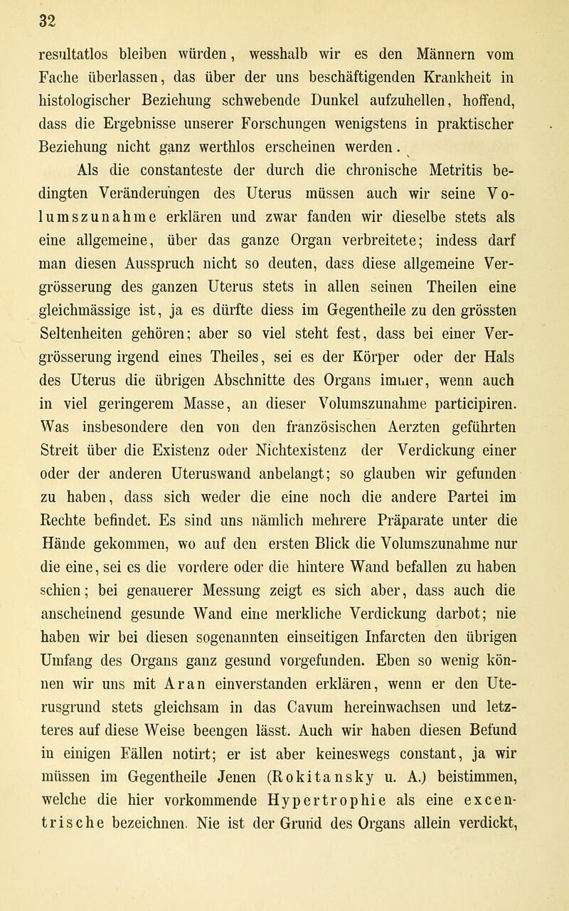 resultatlos bleiben würden, wesshalb wir es den Männern vom Fache überlassen, das über der uns beschäftigenden Krankheit in histologischer Beziehung schwebende Dunkel aufzuhellen, hoffend, dass die Ergebnisse unserer Forschungen wenigstens in praktischer Beziehung nicht ganz werthlos erscheinen werden. v Als die constanteste der durch die chronische Metritis be- dingten Veränderungen des Uterus müssen auch wir seine Vo- lumszunahme erklären und zwar fanden wir dieselbe stets als eine allgemeine, über das ganze Organ verbreitete; indess darf man diesen Ausspruch nicht so deuten, dass diese allgemeine Ver- grösserung des ganzen Uterus stets in allen seinen Theilen eine gleichmässige ist, ja es dürfte diess im Gegentheile zu den grössten Seltenheiten gehören; aber so viel steht fest, dass bei einer Ver- grösserung irgend eines Theiles, sei es der Körper oder der Hals des Uterus die übrigen Abschnitte des Organs immer, wenn auch in viel geringerem Masse, an dieser Volumszunahme participiren. Was insbesondere den von den französischen Aerzten geführten Streit über die Existenz oder Nichtexistenz der Verdickung einer oder der anderen Uteruswand anbelangt; so glauben wir gefunden zu haben, dass sich weder die eine noch die andere Partei im Rechte befindet. Es sind uns nämlich mehrere Präparate unter die Hände gekommen, wo auf den ersten Blick die Volumszunahme nur die eine, sei es die vordere oder die hintere Wand befallen zu haben schien; bei genauerer Messung zeigt es sich aber, dass auch die anscheinend gesunde Wand eine merkliche Verdickung darbot; nie haben wir bei diesen sogenannten einseitigen Infarcten den übrigen Umfang des Organs ganz gesund vorgefunden. Eben so wenig kön- nen wir uns mit Ar an einverstanden erklären, wenn er den Ute- rusgrund stets gleichsam in das Cavum hereinwachsen und letz- teres auf diese Weise beengen lässt. Auch wir haben diesen Befund in einigen Eällen notirt; er ist aber keineswegs constant, ja wir müssen im Gegentheile Jenen (Rokitansky u. A.) beistimmen, welche die hier vorkommende Hypertrophie als eine excen- t r i s c h e bezeichnen. Nie ist der Grund des Organs allein verdickt,