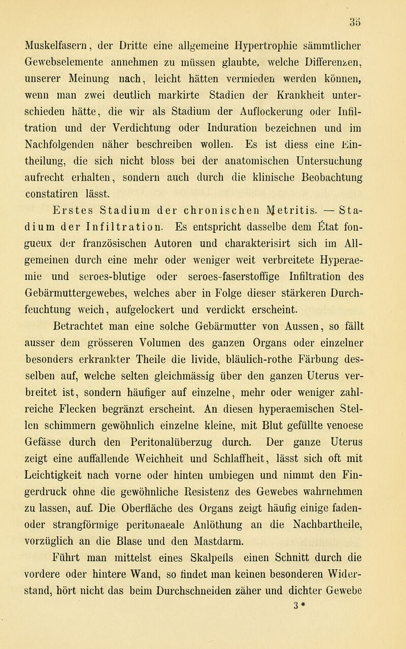 Muskelfasern, der Dritte eine allgemeine Hypertrophie sämmtlicher Gewebselemente annehmen zu müssen glaubte, welche Differenzen, unserer Meinung nach, leicht hätten vermieden werden können, wenn man zwei deutlich markirte Stadien der Krankheit unter- schieden hätte, die wir als Stadium der Auflockerung oder Infil- tration und der Verdichtung oder Induration bezeichnen und im Nachfolgenden näher beschreiben wollen. Es ist diess eine Ein- theilung, die sich nicht bloss bei der anatomischen Untersuchung aufrecht erhalten, sondern auch durch die klinische Beobachtung constatiren lässt. Erstes Stadium der chronischen JNfetritis. — Sta- dium der Infiltration. Es entspricht dasselbe dem Etat fon- gueux der französischen Autoren und charakterisirt sich im All- gemeinen durch eine mehr oder weniger weit verbreitete Hyperae- mie und seroes-blutige oder seroes-faserstoffige Infiltration des Gebärmuttergewebes, welches aber in Folge dieser stärkeren Durch- feuchtung weich, aufgelockert und verdickt erscheint. Betrachtet man eine solche Gebärmutter von Aussen, so fällt ausser dem grösseren Volumen des ganzen Organs oder einzelner besonders erkrankter Theile die livide, bläulich-rothe Färbung des- selben auf, welche selten gleichmässig über den ganzen Uterus ver- breitet ist, sondern häufiger auf einzelne, mehr oder weniger zahl- reiche Flecken begränzt erscheint. An diesen hyperaemischen Stel- len schimmern gewöhnlich einzelne kleine, mit Blut gefüllte venoese Gefässe durch den Peritonalüberzug durch. Der ganze Uterus zeigt eine auffallende Weichheit und Schlaffheit, lässt sich oft mit Leichtigkeit nach vorne oder hinten umbiegen und nimmt den Fin- gerdruck ohne die gewöhnliche Resistenz des Gewebes wahrnehmen zu lassen, auf. Die Oberfläche des Organs zeigt häufig einige faden- oder strangförmige peritonaeale Anlöthung an die Nachbartheile, vorzüglich an die Blase und den Mastdarm. Führt man mittelst eines Skalpells einen Schnitt durch die vordere oder hintere Wand, so findet man keinen besonderen Wider- stand, hört nicht das beim Durchschneiden zäher und dichter Gewebe