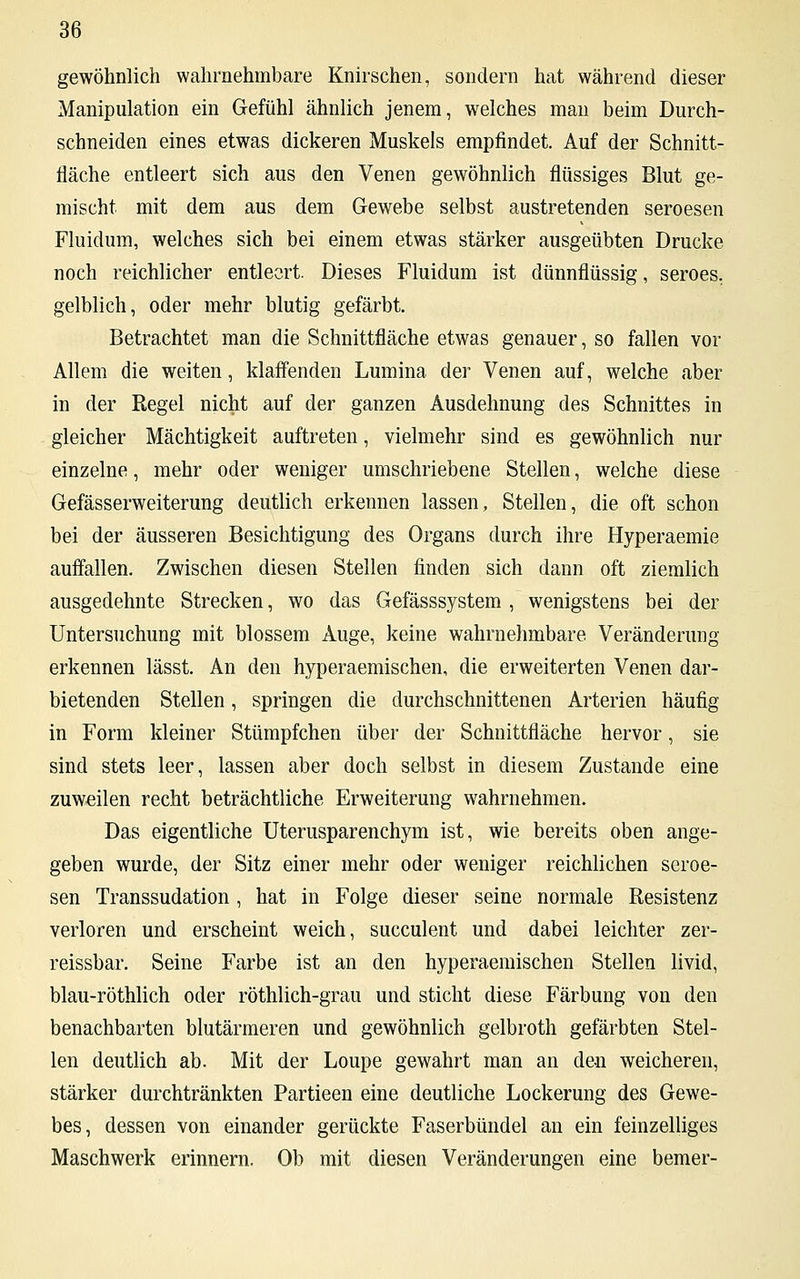 gewöhnlich wahrnehmbare Knirschen, sondern hat während dieser Manipulation ein Gefühl ähnlich jenem, welches man beim Durch- schneiden eines etwas dickeren Muskels empfindet. Auf der Schnitt- fläche entleert sich aus den Venen gewöhnlich flüssiges Blut ge- mischt mit dem aus dem Gewebe selbst austretenden seroesen Fluidum, welches sich bei einem etwas stärker ausgeübten Drucke noch reichlicher entleert. Dieses Fluidum ist dünnflüssig, seroes. gelblich, oder mehr blutig gefärbt. Betrachtet man die Schnittfläche etwas genauer, so fallen vor Allem die weiten, klaffenden Lumina der Venen auf, welche aber in der Regel nicht auf der ganzen Ausdehnung des Schnittes in gleicher Mächtigkeit auftreten, vielmehr sind es gewöhnlich nur einzelne, mehr oder weniger umschriebene Stellen, welche diese Gefässerweiterung deutlich erkennen lassen, Stellen, die oft schon bei der äusseren Besichtigung des Organs durch ihre Hyperaemie auffallen. Zwischen diesen Stellen finden sich dann oft ziemlich ausgedehnte Strecken, wo das Gefässsystem , wenigstens bei der Untersuchung mit blossem Auge, keine wahrnehmbare Veränderung erkennen lässt. An den hyperaemischen, die erweiterten Venen dar- bietenden Stellen, springen die durchschnittenen Arterien häufig in Form kleiner Stümpfchen über der Schnittfläche hervor, sie sind stets leer, lassen aber doch selbst in diesem Zustande eine zuweilen recht beträchtliche Erweiterung wahrnehmen. Das eigentliche Uterusparenchym ist, wie bereits oben ange- geben wurde, der Sitz einer mehr oder weniger reichlichen seroe- sen Transsudation , hat in Folge dieser seine normale Resistenz verloren und erscheint weich, succulent und dabei leichter zer- reissbar. Seine Farbe ist an den hyperaemischen Stellen livid, blau-röthlich oder röthlich-grau und sticht diese Färbung von den benachbarten blutärmeren und gewöhnlich gelbroth gefärbten Stel- len deutlich ab. Mit der Loupe gewahrt man an den weicheren, stärker durchtränkten Partieen eine deutliche Lockerung des Gewe- bes, dessen von einander gerückte Faserbündel an ein feinzelliges Maschwerk erinnern. Ob mit diesen Veränderungen eine bemer-