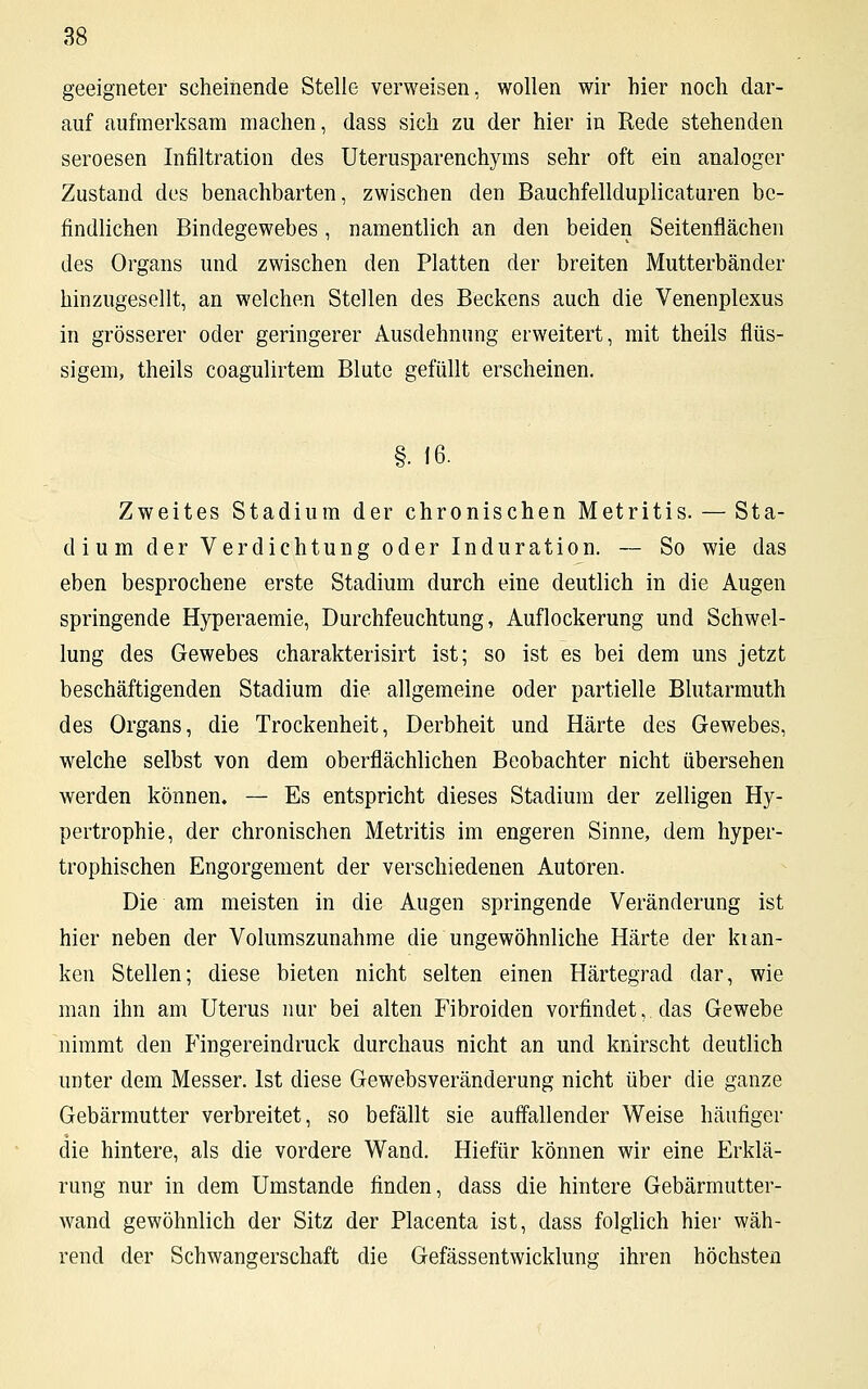geeigneter scheinende Stelle verweisen, wollen wir hier noch dar- auf aufmerksam machen, dass sich zu der hier in Rede stehenden seroesen Infiltration des Uterusparenchyms sehr oft ein analoger Zustand des benachbarten, zwischen den Bauchfellduplicaturen be- findlichen Bindegewebes , namentlich an den beiden Seitenflächen des Organs und zwischen den Platten der breiten Mutterbänder hinzugesellt, an welchen Stellen des Beckens auch die Venenplexus in grösserer oder geringerer Ausdehnung erweitert, mit theils flüs- sigem, theils coagulirtem Blute gefüllt erscheinen. §. 16. Zweites Stadium der chronischen Metritis. — Sta- dium der Verdichtung oder Induration. — So wie das eben besprochene erste Stadium durch eine deutlich in die Augen springende Hyperaemie, Durchfeuchtung, Auflockerung und Schwel- lung des Gewebes charakterisirt ist; so ist es bei dem uns jetzt beschäftigenden Stadium die allgemeine oder partielle Blutarmuth des Organs, die Trockenheit, Derbheit und Härte des Gewebes, welche selbst von dem oberflächlichen Beobachter nicht übersehen werden können. — Es entspricht dieses Stadium der zelligen Hy- pertrophie, der chronischen Metritis im engeren Sinne, dem hyper- trophischen Engorgement der verschiedenen Autoren. Die am meisten in die Augen springende Veränderung ist hier neben der Volumszunahme die ungewöhnliche Härte der kran- ken Stellen; diese bieten nicht selten einen Härtegrad dar, wie man ihn am Uterus nur bei alten Fibroiden vorfindet, das Gewebe nimmt den Fingereindruck durchaus nicht an und knirscht deutlich unter dem Messer. Ist diese Gewebsveränderung nicht über die ganze Gebärmutter verbreitet, so befällt sie auffallender Weise häufiger die hintere, als die vordere Wand. Hiefür können wir eine Erklä- rung nur in dem Umstände finden, dass die hintere Gebärmutter- wand gewöhnlich der Sitz der Placenta ist, class folglich hier wäh- rend der Schwangerschaft die Gefässentwicklune ihren höchsten