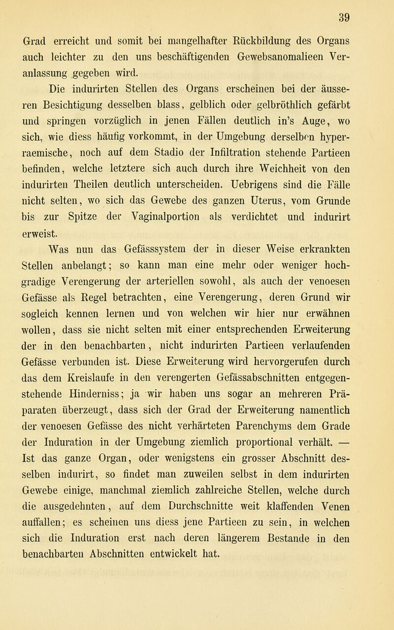 Grad erreicht und somit bei mangelhafter Rückbildung des Organs auch leichter zu den uns beschäftigenden Gewebsanomalieen Ver- anlassung gegeben wird. Die indurirten Stellen des Organs erscheinen bei der äusse- ren Besichtigung desselben blass, gelblich oder gelbröthlich gefärbt und springen vorzüglich in jenen Fällen deutlich in's Auge, wo sich, wie diess häufig vorkommt, in der Umgebung derselben hyper- raemische, noch auf dem Stadio der Infiltration stehende Partieen befinden, welche letztere sich auch durch ihre Weichheit von den indurirten Theilen deutlich unterscheiden. Uebrigens sind die Fälle nicht selten, wo sich das Gewebe des ganzen Uterus, vom Grunde bis zur Spitze der Vaginalportion als verdichtet und indurirt erweist. Was nun das Gefässsystem der in dieser Weise erkrankten Stellen anbelangt; so kann man eine mehr oder weniger hoch- gradige Verengerung der arteriellen sowohl, als auch der venoesen Gefässe als Regel betrachten, eine Verengerung, deren Grund wir sogleich kennen lernen und von welchen wir hier nur erwähnen wollen, dass sie nicht selten mit einer entsprechenden Erweiterung der in den benachbarten, nicht indurirten Partieen verlaufenden Gefässe verbunden ist. Diese Erweiterung wird hervorgerufen durch das dem Kreislaufe in den verengerten Gefässabschnitten entgegen- stehende Hinderniss; ja wir haben uns sogar an mehreren Prä- paraten überzeugt, dass sich der Grad der Erweiterung namentlich der venoesen Gefässe des nicht verhärteten Parenchyms dem Grade der Induration in der Umgebung ziemlich proportional verhält. — Ist das ganze Organ, oder wenigstens ein grosser Abschnitt des- selben indurirt, so findet man zuweilen selbst in dem indurirten Gewebe einige, manchmal ziemlich zahlreiche Stellen, welche durch die ausgedehnten, auf dem Durchschnitte weit klaffenden Venen auffallen; es scheinen uns diess jene Partieen zu sein, in welchen sich die Induration erst nach deren längerem Bestände in den benachbarten Abschnitten entwickelt hat.