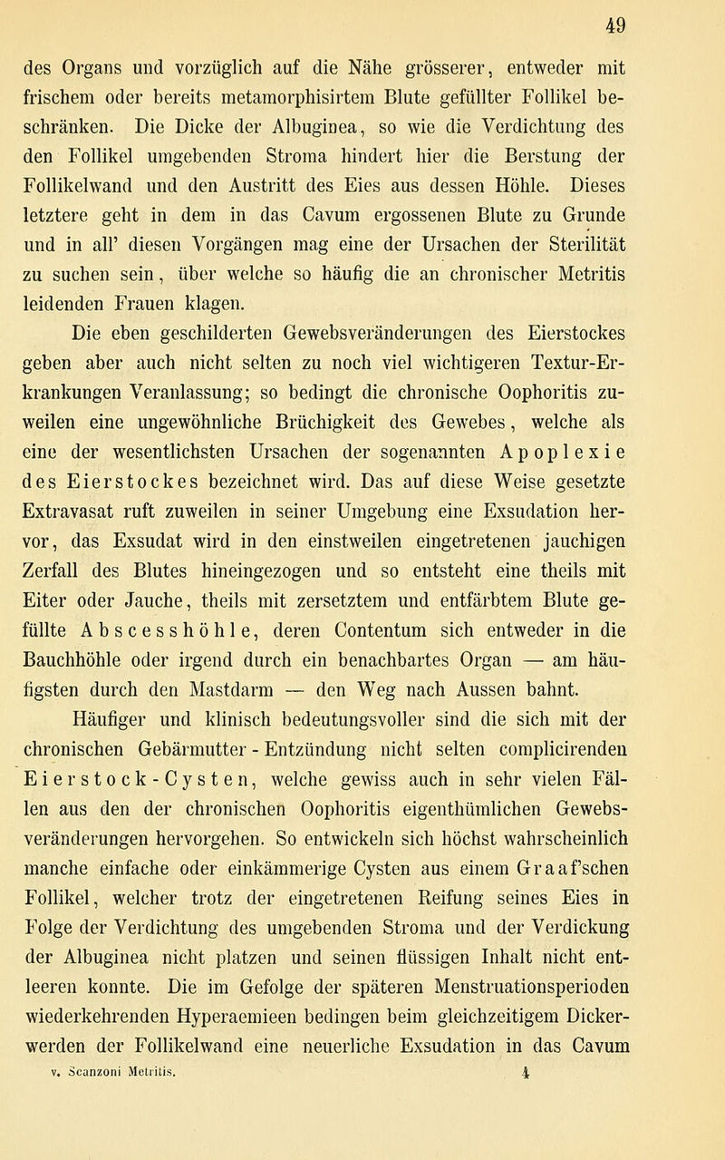 des Organs und vorzüglich auf die Nähe grösserer, entweder mit frischem oder bereits metamorphisirtem Blute gefüllter Follikel be- schränken. Die Dicke der Albuginea, so wie die Verdichtung des den Follikel umgebenden Stroma hindert hier die Berstung der Follikelwand und den Austritt des Eies aus dessen Höhle. Dieses letztere geht in dem in das Cavum ergossenen Blute zu Grunde und in all' diesen Vorgängen mag eine der Ursachen der Sterilität zu suchen sein, über welche so häufig die an chronischer Metritis leidenden Frauen klagen. Die eben geschilderten Gewebsveränderungen des Eierstockes geben aber auch nicht selten zu noch viel wichtigeren Textur-Er- krankungen Veranlassung; so bedingt die chronische Oophoritis zu- weilen eine ungewöhnliche Brüchigkeit des Gewebes, welche als eine der wesentlichsten Ursachen der sogenannten Apoplexie des Eierstockes bezeichnet wird. Das auf diese Weise gesetzte Extravasat ruft zuweilen in seiner Umgebung eine Exsudation her- vor, das Exsudat wird in den einstweilen eingetretenen jauchigen Zerfall des Blutes hineingezogen und so entsteht eine theils mit Eiter oder Jauche, theils mit zersetztem und entfärbtem Blute ge- füllte Abscesshöhle, deren Contentum sich entweder in die Bauchhöhle oder irgend durch ein benachbartes Organ — am häu- figsten durch den Mastdarm — den Weg nach Aussen bahnt. Häufiger und klinisch bedeutungsvoller sind die sich mit der chronischen Gebärmutter - Entzündung nicht selten complicirenden Eierstock-Cysten, welche gewiss auch in sehr vielen Fäl- len aus den der chronischen Oophoritis eigenthümlichen Gewebs- veränderungen hervorgehen. So entwickeln sich höchst wahrscheinlich manche einfache oder einkämmerige Cysten aus einem Graafschen Follikel, welcher trotz der eingetretenen Reifung seines Eies in Folge der Verdichtung des umgebenden Stroma und der Verdickung der Albuginea nicht platzen und seinen flüssigen Inhalt nicht ent- leeren konnte. Die im Gefolge der späteren Menstruationsperioden wiederkehrenden Hyperaemieen bedingen beim gleichzeitigem Dicker- werden der Follikelwand eine neuerliche Exsudation in das Cavum v. Scanzoni Metritis. 1