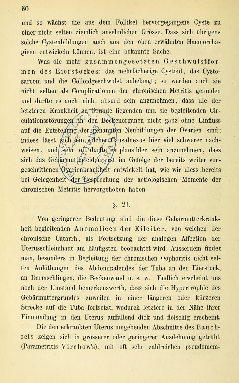 so und so wächst die aus dem Follikel hervorgegangene Cyste zu einer nicht selten ziemlich ansehnlichen Grösse. Dass sich übrigens solche Cystenbildungen auch aus den oben erwähnten Haemorrha- gieen entwickeln können, ist eine bekannte Sache. Was die mehr zusammengesetzten Geschwulstfor- men des Eierstockes: das mehrfächerige Cystoid, das Cysto- sarcom und die Colloidgeschwulst anbelangt; so werden auch sie nicht selten als Complicationen der chronischen Metritis gefunden und dürfte es auch nicht absurd sein anzunehmen, dass die der letzteren Krankheit^ztrilrwide liegenden und sie begleitenden Cir- culationsstörungetf^irr den Bfeckenorganen nicht ganz ohne Einfluss auf die Entsteltfmig/der^nanjjten Neubildungen der Ovarien sind; indess lässt sich j«in>^olcherüCausalnexus hier viel schwerer nach- weisen, und/^hr o^düme^ei plausibler sein anzunehmen, dass sich das GehaTmutt^eideiLoeüst im Gefolge der bereits weiter vor- geschrittenen X^rienkrammmt entwickelt hat, wie wir diess, bereits bei GelegenheitN4gr 'Besprechung der aetiologischen Momente der chronischen Metritis hervorgehoben haben. §. 21. Von geringerer Bedeutung sind die diese Gebärmutterkrank- heit begleitenden Anomalieen der Eileiter, von welchen der chronische Catarrh, als Fortsetzung der analogen Affection der Uterusschleimhaut am häufigsten beobachtet wird. Ausserdem findet man, besonders in Begleitung der chronischen Oophoritis nicht sel- ten Anlöthungen des Abdominalendes der Tuba an den Eierstock, an Darmschlingen, die Beckenwand u. s. w. Endlich erscheint uns noch der Umstand bemerkenswert]!, dass sich die Hypertrophie des Gebärmuttergrundes zuweilen in einer längeren oder kürzeren Strecke auf die Tuba fortsetzt, wodurch letztere in der Nähe ihrer Einmündung in den Uterus auffallend dick und fleischig erscheint. Die den erkrankten Uterus umgebenden Abschnitte des Bauch- fels zeigen sich in grösserer oder geringerer Ausdehnung getrübt (Parametritis Virchow's), mit oft sehr zahlreichen pseudomem-