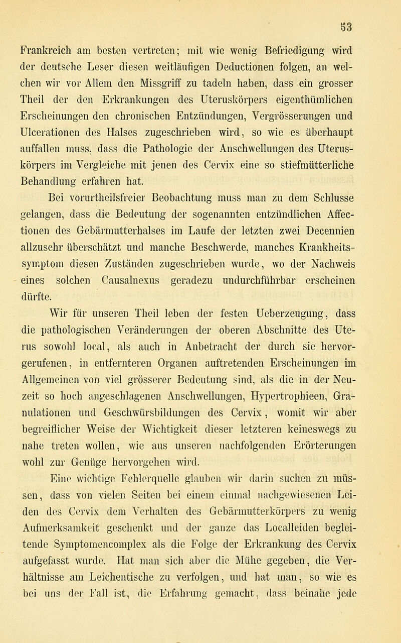 Frankreich am besten vertreten; mit wie wenig Befriedigung wird der deutsche Leser diesen weitläufigen Deductionen folgen, an wel- chen wir vor Allem den Missgriff zu tadeln haben, dass ein grosser Theil der den Erkrankungen des Uteruskörpers eigenthümlichen Erscheinungen den chronischen Entzündungen, Vergrößerungen und Ulcerationen des Halses zugeschrieben wird, so wie es überhaupt auffallen muss, dass die Pathologie der Anschwellungen des Uterus- körpers im Vergleiche mit jenen des Cervix eine so stiefmütterliche Behandlung erfahren hat. Bei vorurtheilsfreier Beobachtung muss man zu dem Schlüsse gelangen, dass die Bedeutung der sogenannten entzündlichen Affec- tionen des Gebärmutterhalses im Laufe der letzten zwei Decennien allzusehr überschätzt und manche Beschwerde, manches Krankheits- symptom diesen Zuständen zugeschrieben wurde, wo der Nachweis eines solchen Causalnexus geradezu undurchführbar erscheinen dürfte. Wir für unseren Theil leben der festen Ueberzeugung, dass die pathologischen Veränderungen der oberen Abschnitte des Ute- rus sowohl local, als auch in Anbetracht der durch sie hervor- gerufenen, in entfernteren Organen auftretenden Erscheinungen im Allgemeinen von viel grösserer Bedeutung sind, als die in der Neu- zeit so hoch angeschlagenen Anschwellungen, Hypertrophieen, Gra- nulationen und Geschwürsbildungen des Cervix, womit wir aber begreiflicher Weise der Wichtigkeit dieser letzteren keineswegs zu nahe treten wollen, wie aus unseren nachfolgenden Erörterungen wohl zur Genüge hervorgehen wird. Eine wichtige Fehlerquelle glauben wir darin suchen zu müs- sen, dass von vielen Seiten bei einem einmal nachgewiesenen Lei- den des Cervix dem Verhalten des Gebärmutterkörpers zu wenig Aufmerksamkeit geschenkt und der ganze das Localleiden beglei- tende Symptomencomplex als die Folge der Erkrankung des Cervix aufgefasst wurde. Hat man sich aber die Mühe gegeben, die Ver- hältnisse am Leichentische zu verfolgen, und hat man, so wie es bei uns der Fall ist, die Erfahrung gemacht, dass beinahe jede