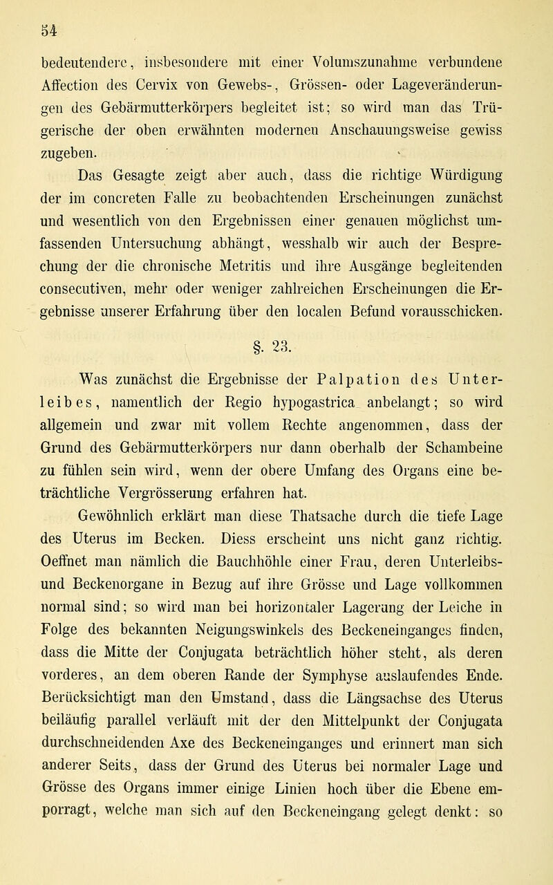 u bedeutendere, insbesondere mit einer Volumszunahme verbundene Affection des Cervix von Gewebs-, Grössen- oder Lageveränderun- gen des Gebärmutterkörpers begleitet ist; so wird man das Trü- gerische der oben erwähnten modernen Anschauungsweise gewiss zugeben. Das Gesagte zeigt aber auch, dass die richtige Würdigung der im concreten Falle zu beobachtenden Erscheinungen zunächst und wesentlich von den Ergebnissen einer genauen möglichst um- fassenden Untersuchung abhängt, wesshalb wir auch der Bespre- chung der die chronische Metritis und ihre Ausgänge begleitenden consecutiven, mehr oder weniger zahlreichen Erscheinungen die Er- gebnisse unserer Erfahrung über den localen Befund vorausschicken. §• 23. Was zunächst die Ergebnisse der Palpation des Unter- leibes, namentlich der Regio hypogastrica anbelangt; so wird allgemein und zwar mit vollem Rechte angenommen, dass der Grund des Gebärmutterkörpers nur dann oberhalb der Schambeine zu fühlen sein wird, wenn der obere Umfang des Organs eine be- trächtliche Vergrösserung erfahren hat. Gewöhnlich erklärt man diese Thatsache durch die tiefe Lage des Uterus im Becken. Diess erscheint uns nicht ganz richtig. Oeffnet man nämlich die Bauchhöhle einer Frau, deren Unterleibs- und Beckenorgane in Bezug auf ihre Grösse und Lage vollkommen normal sind; so wird man bei horizontaler Lagerung der Leiche in Folge des bekannten Neigungswinkels des Beckeneinganges finden, dass die Mitte der Conjugata beträchtlich höher steht, als deren vorderes, an dem oberen Rande der Symphyse auslaufendes Ende. Berücksichtigt man den Umstand, dass die Längsachse des Uterus beiläufig parallel verläuft mit der den Mittelpunkt der Conjugata durchschneidenden Axe des Beckeneinganges und erinnert man sich anderer Seits, dass der Grund des Uterus bei normaler Lage und Grösse des Organs immer einige Linien hoch über die Ebene em- porragt , welche man sich auf den Beckeneingang gelegt denkt: so