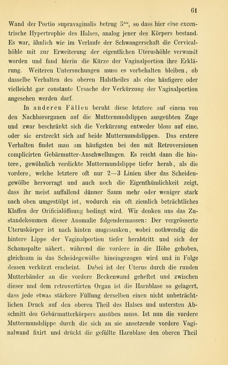 Gl Wand der Portio supravaginalis betrug 5', so dass hier eine excen- trische Hypertrophie des Halses, analog jener des Körpers bestand. Es war, ähnlich wie im Verlaufe der Schwangerschaft die Cervical- höhle mit zur Erweiterung der eigentlichen Uterushöhle verwandt worden und fand hierin die Kürze der Vaginalportion ihre Erklä- rung. Weiteren Untersuchungen muss es vorbehalten bleiben, ob dasselbe Verhalten des oberen Halstheiles als eine häufigere oder vielleicht gar constante Ursache der Verkürzung der Vaginalportion angesehen werden darf. In anderen Fällen beruht diese letztere auf einem von den Nachbarorganen auf die Muttermundslippen ausgeübten Zuge und zwar beschränkt sich die Verkürzung entweder bloss auf eine, oder sie erstreckt sich auf beide Muttermundslippen. Das erstere Verhalten findet man am häufigsten bei den mit Retroversionen complicirten Gebärmutter-Anschwellungen. Es reicht dann die hin- tere, gewöhnlich verdickte Muttermundslippe tiefer herab, als die vordere, welche letztere oft nur 2—3 Linien über das Scheiden- gewölbe hervorragt und auch noch die Eigenthümlichkeit zeigt, dass ihr meist auffallend dünner Saum mehr oder weniger stark nach oben umgestülpt ist, wodurch ein oft ziemlich beträchtliches Klaffen der Orificialöffnung bedingt wird. Wir denken uns das Zu- standekommen dieser Anomalie folgendermassen: Der vergrösserte Uteruskörper ist nach hinten umgesunken, wobei nothwendig die hintere Lippe der Vaginalportion tiefer herabtritt und sich der Schamspalte nähert, während die vordere in die Höhe gehoben, gleichsam in das Scheidegewölbe hineingezogen wird und in Folge dessen verkürzt erscheint. Dabei ist der Uterus durch die runden Mutterbänder an die vordere Beckenwand geheftet und zwischen dieser und dem retrovertirten Organ ist die Harnblase so gelagert, dass jede etwas stärkere Füllung derselben einen nicht unbeträcht- lichen Druck auf den oberen Theil des Halses und untersten Ab- schnitt des Gebärmutterkörpers ausüben muss. Ist nun die vordere Muttermundslippe durch die sich an sie ansetzende vordere Vagi- nalwand fixirt und drückt die gefüllte Harnblase den oberen Theil