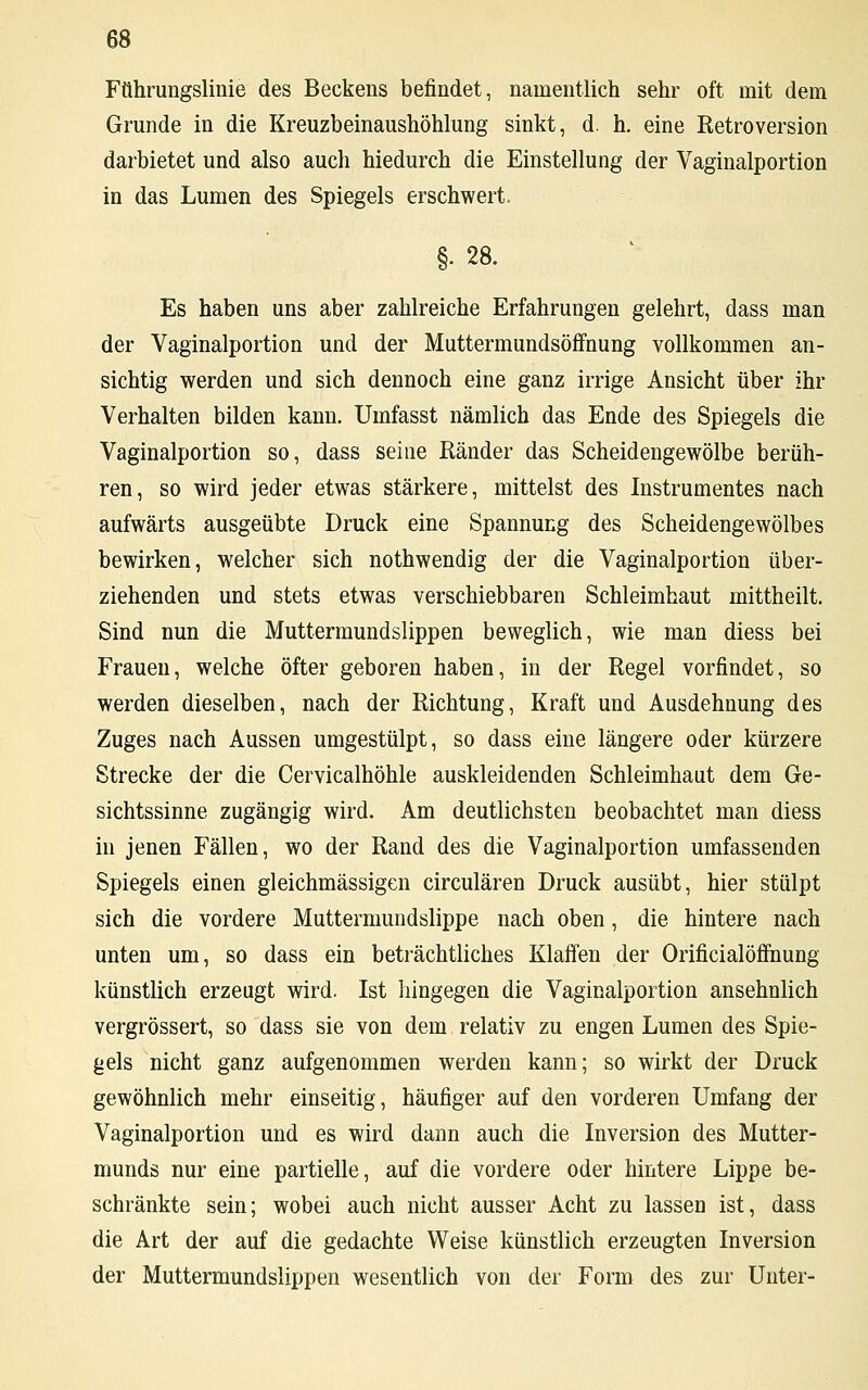 Führungslinie des Beckens befindet, namentlich sehr oft mit dem Grunde in die Kreuzbeinaushöhlung sinkt, d. h. eine Retroversion darbietet und also auch hiedurch die Einstellung der Vaginalportion in das Lumen des Spiegels erschwert. §. 28. Es haben uns aber zahlreiche Erfahrungen gelehrt, dass man der Vaginalportion und der Muttermundsöffnung vollkommen an- sichtig werden und sich dennoch eine ganz irrige Ansicht über ihr Verhalten bilden kann. Umfasst nämlich das Ende des Spiegels die Vaginalportion so, dass seine Ränder das Scheidengewölbe berüh- ren, so wird jeder etwas stärkere, mittelst des Instrumentes nach aufwärts ausgeübte Druck eine Spannung des Scheidengewölbes bewirken, welcher sich nothwendig der die Vaginalportion über- ziehenden und stets etwas verschiebbaren Schleimhaut mittheilt. Sind nun die Muttermundslippen beweglich, wie man diess bei Frauen, welche öfter geboren haben, in der Regel vorfindet, so werden dieselben, nach der Richtung, Kraft und Ausdehnung des Zuges nach Aussen umgestülpt, so dass eine längere oder kürzere Strecke der die Cervicalhöhle auskleidenden Schleimhaut dem Ge- sichtssinne zugängig wird. Am deutlichsten beobachtet man diess in jenen Fällen, wo der Rand des die Vaginalportion umfassenden Spiegels einen gleichmässigen circulären Druck ausübt, hier stülpt sich die vordere Muttermundslippe nach oben, die hintere nach unten um, so dass ein beträchtliches Klaffen der Orificialöffnung künstlich erzeugt wird. Ist hingegen die Vaginalportion ansehnlich vergrössert, so dass sie von dem relativ zu engen Lumen des Spie- gels nicht ganz aufgenommen werden kann; so wirkt der Druck gewöhnlich mehr einseitig, häufiger auf den vorderen Umfang der Vaginalportion und es wird dann auch die Inversion des Mutter- munds nur eine partielle, auf die vordere oder hintere Lippe be- schränkte sein; wobei auch nicht ausser Acht zu lassen ist, dass die Art der auf die gedachte Weise künstlich erzeugten Inversion der Muttermundslippen wesentlich von der Form des zur Unter-