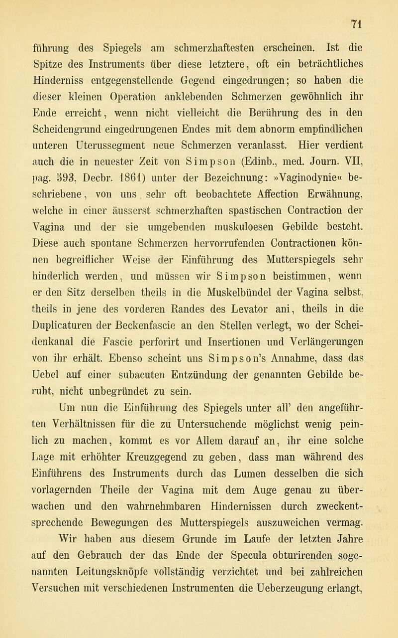 führung des Spiegels am schmerzhaftesten erscheinen. Ist die Spitze des Instruments über diese letztere, oft ein beträchtliches Hinderniss entgegenstellende Gegend eingedrungen; so haben die dieser kleinen Operation anklebenden Schmerzen gewöhnlich ihr Ende erreicht, wenn nicht vielleicht die Berührung des in den Scheidengrund eingedrungenen Endes mit dem abnorm empfindlichen unteren Uterussegment neue Schmerzen veranlasst. Hier verdient auch die in neuester Zeit von Simpson (Edinb., med. Journ. VII, pag. 893, Decbr. 1861) unter der Bezeichnung: »Vaginodynie« be- schriebene , von uns sehr oft beobachtete Affection Erwähnung, welche in einer äusserst schmerzhaften spastischen Contraction der Vagina und der sie umgebenden muskuloesen Gebilde besteht. Diese auch spontane Schmerzen hervorrufenden Contractionen kön- nen begreiflicher Weise der Einführung des Mutterspiegels sehr hinderlich werden, und müssen wir Simpson beistimmen, wenn er den Sitz derselben theils in die Muskelbündel der Vagina selbst, theils in jene des vorderen Randes des Levator ani, theils in die Duplicaturen der Beckenfascie an den Stellen verlegt, wo der Schei- denkanal die Fascie perforirt und Insertionen und Verlängerungen von ihr erhält. Ebenso scheint uns Simpson's Annahme, dass das Uebel auf einer subacuten Entzündung der genannten Gebilde be- ruht, nicht unbegründet zu sein. Um nun die Einführung des Spiegels unter all' den angeführ- ten Verhältnissen für die zu Untersuchende möglichst wenig pein- lich zu machen, kommt es vor Allem darauf an, ihr eine solche Lage mit erhöhter Kreuzgegend zu geben, dass man während des Einführens des Instruments durch das Lumen desselben die sich vorlagernden Theile der Vagina mit dem Auge genau zu über- wachen und den wahrnehmbaren Hindernissen durch zweckent- sprechende Bewegungen des Mutterspiegels auszuweichen vermag. Wir haben aus diesem Grunde im Laufe der letzten Jahre auf den Gebrauch der das Ende der Specula obturirenden soge- nannten Leitungsknöpfe vollständig verzichtet und bei zahlreichen Versuchen mit verschiedenen Instrumenten die Ueberzeugung erlangt,