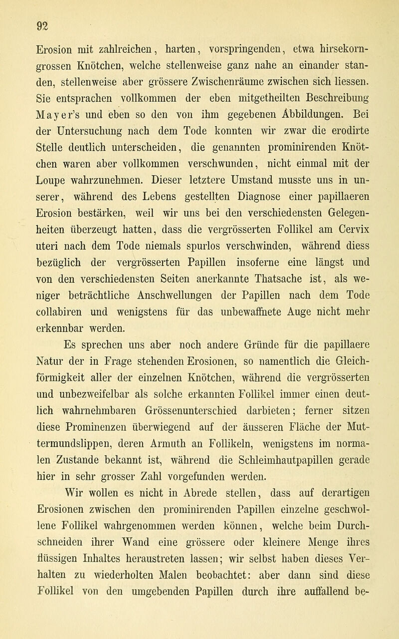 Erosion mit zahlreichen, harten, vorspringenden, etwa hirsekorn- grossen Knötchen, welche stellenweise ganz nahe an einander stan- den, stellenweise aber grössere Zwischenräume zwischen sich Hessen. Sie entsprachen vollkommen der eben mitgetheilten Beschreibung Mayer's und eben so den von ihm gegebenen Abbildungen. Bei der Untersuchung nach dem Tode konnten wir zwar die erodirte Stelle deutlich unterscheiden, die genannten prominirenden Knöt- chen waren aber vollkommen verschwunden, nicht einmal mit der Loupe wahrzunehmen. Dieser letztere Umstand musste uns in un- serer, während des Lebens gestellten Diagnose einer papillaeren Erosion bestärken, weil wir uns bei den verschiedensten Gelegen- heiten überzeugt hatten, dass die vergrösserten Follikel am Cervix uteri nach dem Tode niemals spurlos verschwinden, während diess bezüglich der vergrösserten Papillen insoferne eine längst und von den verschiedensten Seiten anerkannte Thatsache ist, als we- niger beträchtliche Anschwellungen der Papillen nach dem Tode collabiren und wenigstens für das unbewaffnete Auge nicht mehr erkennbar werden. Es sprechen uns aber noch andere Gründe für die papillaere Natur der in Frage stehenden Erosionen, so namentlich die Gleich- förmigkeit aller der einzelnen Knötchen, während die vergrösserten und unbezweifelbar als solche erkannten Follikel immer einen deut- lich wahrnehmbaren Grössenunterschied darbieten; ferner sitzen diese Prominenzen überwiegend auf der äusseren Fläche der Mut- termundslippen, deren Armuth an Follikeln, wenigstens im norma- len Zustande bekannt ist, während die Schleimhautpapillen gerade hier in sehr grosser Zahl vorgefunden werden. Wir wollen es nicht in Abrede stellen, dass auf derartigen Erosionen zwischen den prominirenden Papillen einzelne geschwol- lene Follikel wahrgenommen werden können, welche beim Durch- schneiden ihrer Wand eine grössere oder kleinere Menge ihres flüssigen Inhaltes heraustreten lassen; wir selbst haben dieses Ver- halten zu wiederholten Malen beobachtet: aber dann sind diese Follikel von den umgebenden Papillen durch ihre auffallend be-