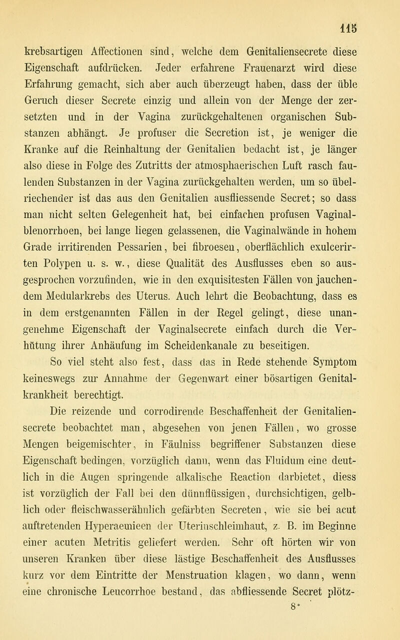 krebsartigen Affectionen sind, welche dem Genitaliensecrete diese Eigenschaft aufdrücken. Jeder erfahrene Frauenarzt wird diese Erfahrung gemacht, sich aber auch überzeugt haben, dass der üble Geruch dieser Secrete einzig und allein von der Menge der zer- setzten und in der Vagina zurückgehaltenen organischen Sub- stanzen abhängt. Je profuser die Secretion ist, je weniger die Kranke auf die Reinhaltung der Genitalien bedacht ist, je länger also diese in Folge des Zutritts der atmosphaerischen Luft rasch fau- lenden Substanzen in der Vagina zurückgehalten werden, um so übel- riechender ist das aus den Genitalien ausfliessende Secret; so dass man nicht selten Gelegenheit hat, bei einfachen profusen Vaginal- blenorrhoen, bei lange liegen gelassenen, die Vaginalwände in hohem Grade irritirenden Pessarien, bei fibroesen, oberflächlich exulcerir- ten Polypen u. s. w., diese Qualität des Ausflusses eben so aus- gesprochen vorzufinden, wie in den exquisitesten Fällen von jauchen- dem Medularkrebs des Uterus, Auch lehrt die Beobachtung, dass es in dem erstgenannten Fällen in der Regel gelingt, diese unan- genehme Eigenschaft der Vaginalsecrete einfach durch die Ver- hütung ihrer Anhäufung im Scheidenkanale zu beseitigen. So viel steht also fest, dass das in Rede stehende Symptom keineswegs zur Annahme der Gegenwart einer bösartigen Genital- krankheit berechtigt. Die reizende und corrodirende Beschaffenheit der Genitalien- secrete beobachtet man, abgesehen von jenen Fällen, wo grosse Mengen beigemischter, in Fäulniss begriffener Substanzen diese Eigenschaft bedingen, vorzüglich dann, wenn das Fluidum eine deut- lich in die Augen springende alkalische Reaction darbietet, diess ist vorzüglich der Fall bei den dünnflüssigen, durchsichtigen, gelb- lich oder fleischwasserähnlich gefärbten Secreten, wie sie bei acut auftretenden Hyperaemieen der Uterinschleimhaut, z. B. im Beginne einer acuten Metritis geliefert werden. Sehr oft hörten wir von unseren Kranken über diese lästige Beschaffenheit des Ausflusses kurz vor dem Eintritte der Menstruation klagen, wo dann, wenn eine chronische Leucorrhoe bestand, das abfliessende Secret plötz-