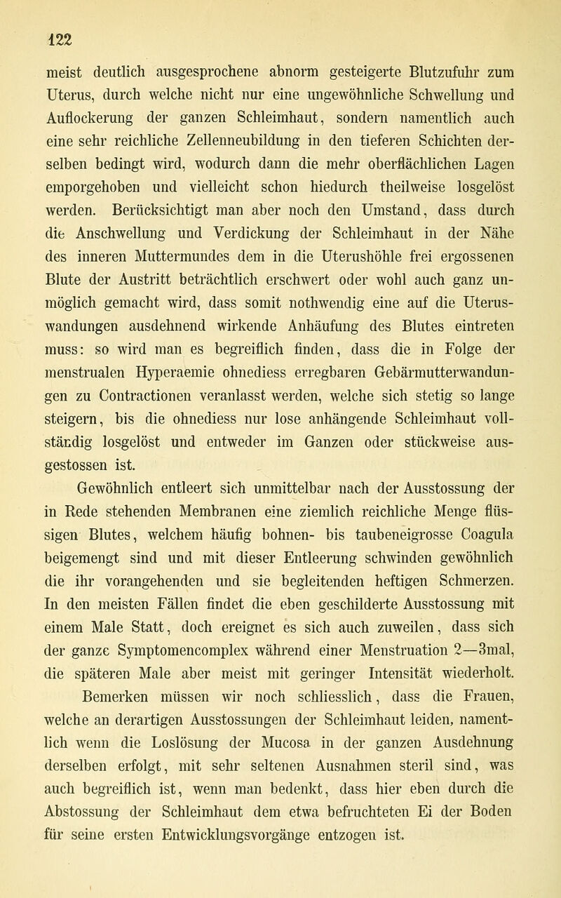 meist deutlich ausgesprochene abnorm gesteigerte Blutzufuhr zum Uterus, durch welche nicht nur eine ungewöhnliche Schwellung und Auflockerung der ganzen Schleimhaut, sondern namentlich auch eine sehr reichliche Zellenneubildung in den tieferen Schichten der- selben bedingt wird, wodurch dann die mehr oberflächlichen Lagen emporgehoben und vielleicht schon hiedurch theilweise losgelöst werden. Berücksichtigt man aber noch den Umstand, dass durch die Anschwellung und Verdickung der Schleimhaut in der Nähe des inneren Muttermundes dem in die Uterushöhle frei ergossenen Blute der Austritt beträchtlich erschwert oder wohl auch ganz un- möglich gemacht wird, dass somit nothwendig eine auf die Uterus- wandungen ausdehnend wirkende Anhäufung des Blutes eintreten muss: so wird man es begreiflich finden, dass die in Folge der menstrualen Hyperaemie ohnediess erregbaren Gebärmutterwandun- gen zu Contractionen veranlasst werden, welche sich stetig so lange steigern, bis die ohnediess nur lose anhängende Schleimhaut voll- ständig losgelöst und entweder im Ganzen oder stückweise aus- gestossen ist. Gewöhnlich entleert sich unmittelbar nach der Ausstossung der in Rede stehenden Membranen eine ziemlich reichliche Menge flüs- sigen Blutes, welchem häufig bohnen- bis taubeneigrosse Coagula beigemengt sind und mit dieser Entleerung schwinden gewöhnlich die ihr vorangehenden und sie begleitenden heftigen Schmerzen. In den meisten Fällen findet die eben geschilderte Ausstossung mit einem Male Statt, doch ereignet es sich auch zuweilen, dass sich der ganze Symptomencomplex während einer Menstruation 2—3mal, die späteren Male aber meist mit geringer Intensität wiederholt. Bemerken müssen wir noch schliesslich, dass die Frauen, welche an derartigen Ausstossungen der Schleimhaut leiden, nament- lich wenn die Loslösung der Mucosa in der ganzen Ausdehnung derselben erfolgt, mit sehr seltenen Ausnahmen steril sind, was auch begreiflich ist, wenn man bedenkt, dass hier eben durch die Abstossung der Schleimhaut dem etwa befruchteten Ei der Boden für seine ersten Entwicklungsvorgänge entzogen ist.