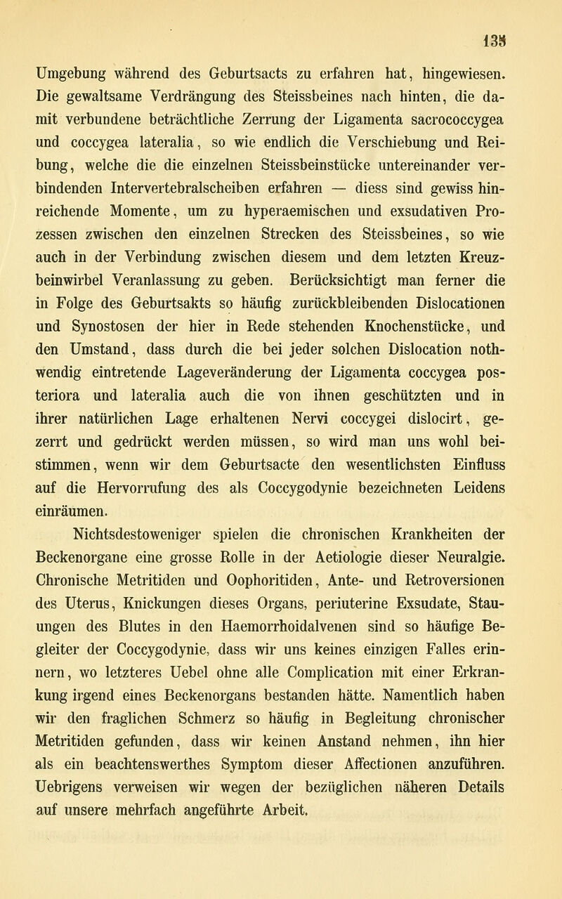 13» Umgebung während des Geburtsacts zu erfahren hat, hingewiesen. Die gewaltsame Verdrängung des Steissbeines nach hinten, die da- mit verbundene beträchtliche Zerrung der Ligamenta sacrococcygea und coccygea lateralia, so wie endlich die Verschiebung und Rei- bung, welche die die einzelnen Steissbeinstücke untereinander ver- bindenden Intervertebralscheiben erfahren — diess sind gewiss hin- reichende Momente, um zu hyperaemischen und exsudativen Pro- zessen zwischen den einzelnen Strecken des Steissbeines, so wie auch in der Verbindung zwischen diesem und dem letzten Kreuz- beinwirbel Veranlassung zu geben. Berücksichtigt man ferner die in Folge des Geburtsakts so häufig zurückbleibenden Dislocationen und Synostosen der hier in Rede stehenden Knochenstücke, und den Umstand, dass durch die bei jeder solchen Dislocation not- wendig eintretende Lageveränderung der Ligamenta coccygea pos- teriora und lateralia auch die von ihnen geschützten und in ihrer natürlichen Lage erhaltenen Nervi coccygei dislocirt, ge- zerrt und gedrückt werden müssen, so wird man uns wohl bei- stimmen, wenn wir dem Geburtsacte den wesentlichsten Einfluss auf die Hervorrufung des als Coccygodynie bezeichneten Leidens einräumen. Nichtsdestoweniger spielen die chronischen Krankheiten der Beckenorgane eine grosse Rolle in der Aetiologie dieser Neuralgie. Chronische Metritiden und Oophoritiden, Ante- und Retroversionen des Uterus, Knickungen dieses Organs, periuterine Exsudate, Stau- ungen des Blutes in den Haemorrhoidalvenen sind so häufige Be- gleiter der Coccygodynie, dass wir uns keines einzigen Falles erin- nern, wo letzteres Uebel ohne alle Complication mit einer Erkran- kung irgend eines Beckenorgans bestanden hätte. Namentlich haben wir den fraglichen Schmerz so häufig in Begleitung chronischer Metritiden gefunden, dass wir keinen Anstand nehmen, ihn hier als ein beachtenswerthes Symptom dieser Affectionen anzuführen. Uebrigens verweisen wir wegen der bezüglichen näheren Details auf unsere mehrfach angeführte Arbeit.