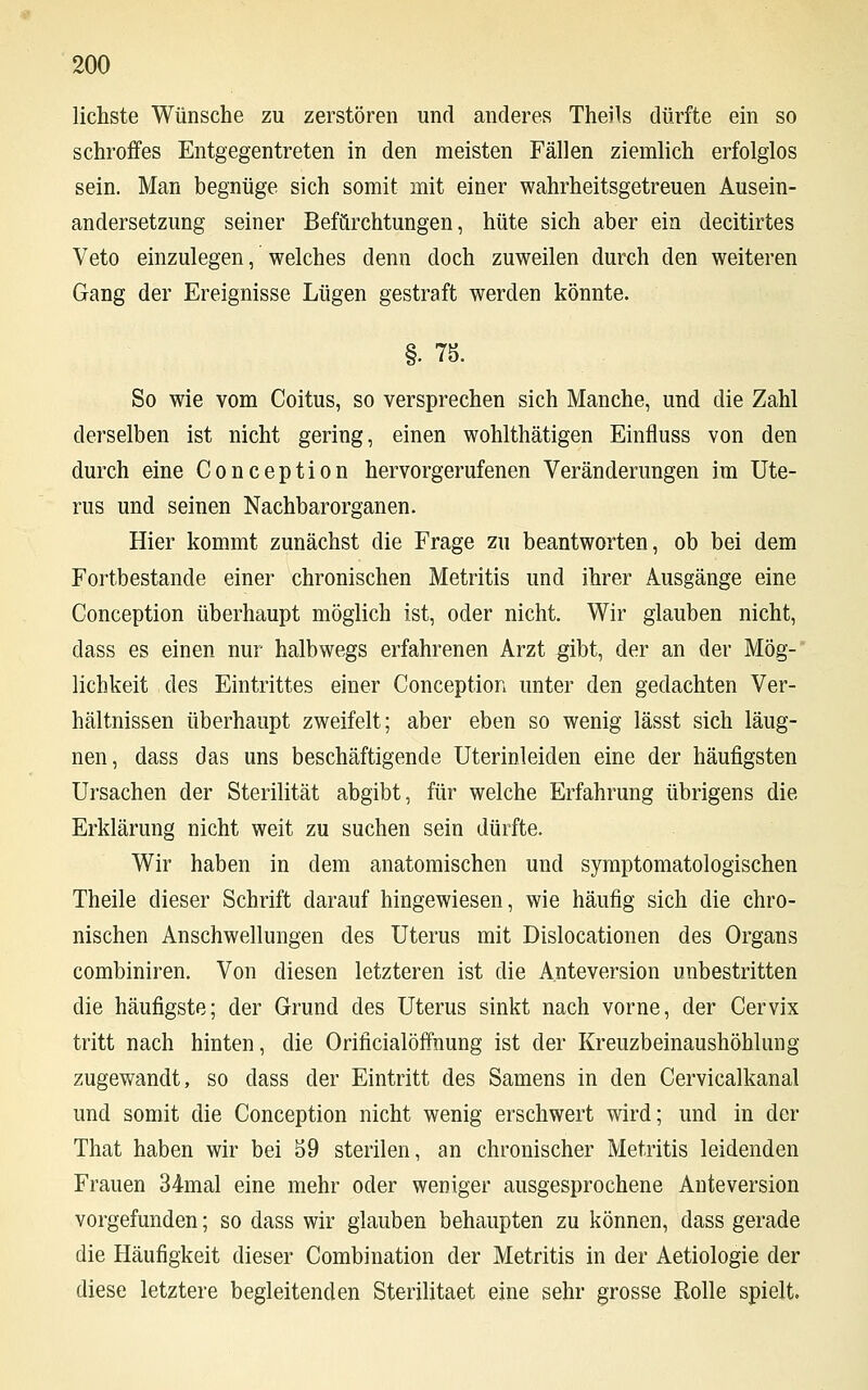 lichste Wünsche zu zerstören und anderes Theils dürfte ein so schroffes Entgegentreten in den meisten Fällen ziemlich erfolglos sein. Man begnüge sich somit mit einer wahrheitsgetreuen Ausein- andersetzung seiner Befürchtungen, hüte sich aber ein decitirtes Veto einzulegen, welches denn doch zuweilen durch den weiteren Gang der Ereignisse Lügen gestraft werden könnte. §. 75. So wie vom Coitus, so versprechen sich Manche, und die Zahl derselben ist nicht gering, einen wohlthätigen Einfluss von den durch eine Conception hervorgerufenen Veränderungen im Ute- rus und seinen Nachbarorganen. Hier kommt zunächst die Frage zu beantworten, ob bei dem Fortbestande einer chronischen Metritis und ihrer Ausgänge eine Conception überhaupt möglich ist, oder nicht. Wir glauben nicht, dass es einen nur halbwegs erfahrenen Arzt gibt, der an der Mög- lichkeit des Eintrittes einer Conception unter den gedachten Ver- hältnissen überhaupt zweifelt; aber eben so wenig lässt sich läug- nen, dass das uns beschäftigende Uterinleiden eine der häufigsten Ursachen der Sterilität abgibt, für welche Erfahrung übrigens die Erklärung nicht weit zu suchen sein dürfte. Wir haben in dem anatomischen und symptomatologischen Theile dieser Schrift darauf hingewiesen, wie häufig sich die chro- nischen Anschwellungen des Uterus mit Dislocationen des Organs combiniren. Von diesen letzteren ist die Anteversion unbestritten die häufigste; der Grund des Uterus sinkt nach vorne, der Cervix tritt nach hinten, die Orificialöffnung ist der Kreuzbeinaushöhlung zugewandt, so dass der Eintritt des Samens in den Cervicalkanal und somit die Conception nicht wenig erschwert wird; und in der That haben wir bei 59 sterilen, an chronischer Metritis leidenden Frauen 34mal eine mehr oder weniger ausgesprochene Anteversion vorgefunden; so dass wir glauben behaupten zu können, dass gerade die Häufigkeit dieser Combination der Metritis in der Aetiologie der diese letztere begleitenden Sterilitaet eine sehr grosse Rolle spielt.