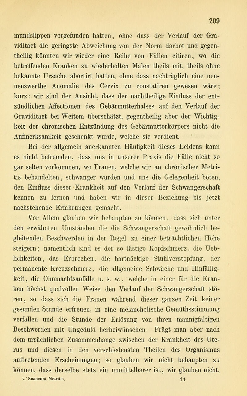 mundslippen vorgefunden hatten, ohne dass der Verlauf der Gra- viditaet die geringste Abweichung von der Norm darbot und gegen- teilig könnten wir wieder eine Reihe von Fällen citiren, wo die betreifenden Kranken zu wiederholten Malen theils mit, theils ohne bekannte Ursache abortirt hatten, ohne dass nachträglich eine nen- nenswerthe Anomalie des Cervix zu constatiren gewesen wäre; kurz: wir sind der Ansicht, dass der nachtheilige Einfluss der ent- zündlichen Affectionen des Gebärmutterhalses auf den Verlauf der Graviditaet bei Weitem überschätzt, gegentheilig aber der Wichtig- keit der chronischen Entzündung des Gebärmutterkörpers nicht die Aufmerksamkeit geschenkt wurde, welche sie verdient. Bei der allgemein anerkannten Häufigkeit dieses Leidens kann es nicht befremden, dass uns in unserer Praxis die Fälle nicht so gar selten vorkommen, wo Frauen, welche wir an chronischer Metri- tis behandelten, schwanger wurden und uns die Gelegenheit boten, den Einfluss dieser Krankheit auf den Verlauf der Schwangerschaft kennen zu lernen und haben wir in dieser Beziehung bis jetzt nachstehende Erfahrungen gemacht. Vor Allem glauben wir behaupten zu können, dass sich unter den erwähnten Umständen die die Schwangerschaft gewöhnlich be- gleitenden Beschwerden in der Regel zu einer beträchtlichen Höhe steigern; namentlich sind es der so lästige Kopfschmerz, die Ueb- lichkeiten, das Erbrechen, die hartnäckige Stuhlverstopfung, der permanente Kreuzschmerz, die allgemeine Schwäche und Hinfällig- keit , die Ohnmachtsanfälle u. s. w., welche in einer für die Kran- ken höchst qualvollen Weise den Verlauf der Schwangerschaft stö- ren, so dass sich die Frauen während dieser ganzen Zeit keiner gesunden Stunde erfreuen, in eine melancholische Gemüthsstimmung verfallen und die Stunde der Erlösung von ihren mannigfaltigen Beschwerden mit Ungeduld herbeiwünschen. Fragt man aber nach dem ursächlichen Zusammenhange zwischen der Krankheit des Ute- rus und diesen in den verschiedensten Theilen des Organismus auftretenden Erscheinungen; so glauben wir nicht behaupten zu können, dass derselbe stets ein unmittelbarer ist, wir glauben nicht, v/Scanzoni Metritis. 14