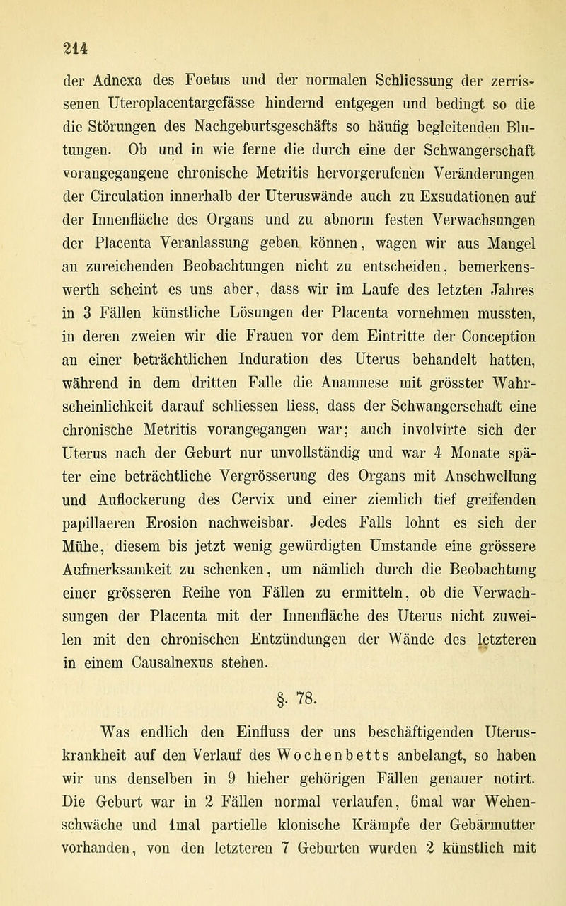 der Adnexa des Foetus und der normalen Schliessung der zerris- senen Uteroplacentargefässe hindernd entgegen und bedingt so die die Störungen des Nachgeburtsgeschäfts so häufig begleitenden Blu- tungen. Ob und in wie ferne die durch eine der Schwangerschaft vorangegangene chronische Metritis hervorgerufenen Veränderungen der Circulation innerhalb der Uteruswände auch zu Exsudationen auf der Innenfläche des Organs und zu abnorm festen Verwachsungen der Placenta Veranlassung geben können, wagen wir aus Mangel an zureichenden Beobachtungen nicht zu entscheiden, bemerkens- werth scheint es uns aber, dass wir im Laufe des letzten Jahres in 3 Fällen künstliche Lösungen der Placenta vornehmen mussten, in deren zweien wir die Frauen vor dem Eintritte der Conception an einer beträchtlichen Induration des Uterus behandelt hatten, während in dem dritten Falle die Anamnese mit grösster Wahr- scheinlichkeit darauf schliessen liess, dass der Schwangerschaft eine chronische Metritis vorangegangen war; auch involvirte sich der Uterus nach der Geburt nur unvollständig und war 4 Monate spä- ter eine beträchtliche Vergrösserung des Organs mit Anschwellung und Auflockerung des Cervix und einer ziemlich tief greifenden papillaeren Erosion nachweisbar. Jedes Falls lohnt es sich der Mühe, diesem bis jetzt wenig gewürdigten Umstände eine grössere Aufmerksamkeit zu schenken, um nämlich durch die Beobachtung einer grösseren Reihe von Fällen zu ermitteln, ob die Verwach- sungen der Placenta mit der Innenfläche des Uterus nicht zuwei- len mit den chronischen Entzündungen der Wände des letzteren in einem Causalnexus stehen. §. 78. Was endlich den Einfluss der uns beschäftigenden Uterus- krankheit auf den Verlauf des Wochenbetts anbelangt, so haben wir uns denselben in 9 hieher gehörigen Fällen genauer notirt. Die Geburt war in 2 Fällen normal verlaufen, 6mal war Wehen- schwäche und lmal partielle klonische Krämpfe der Gebärmutter vorhanden, von den letzteren 7 Geburten wurden 2 künstlich mit