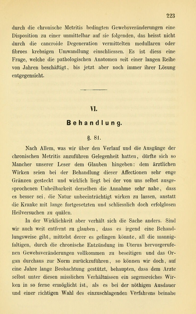 durch die chronische Metritis bedingten Gewebsveränderungen eine Disposition zu einer unmittelbar auf sie folgenden, das heisst nicht durch die cancroide Degeneration vermittelten medullären oder fibroes krebsigen Umwandlung einschliessen. Es ist diess eine Frage, welche die pathologischen Anatomen seit einer langen Reihe von Jahren beschäftigt, bis jetzt aber noch immer ihrer Lösung entgegensieht. VI. Behandlung. §. 81. Nach Allem, was wir über den Verlauf und die Ausgänge der chronischen Metritis anzuführen Gelegenheit hatten, dürfte sich so Mancher unserer Leser dem Glauben hingeben: dem ärztlichen Wirken seien bei der Behandlung dieser Affectionen sehr enge Gränzen gesteckt und wirklich liegt bei der von uns selbst ausge- sprochenen Unheilbarkeit derselben die Annahme sehr nahe, dass es besser sei, die Natur unbeeinträchtigt wirken zu lassen, anstatt die Kranke mit lange fortgesetzten und schliesslich doch erfolglosen Heilversuchen zu quälen. In der Wirklichkeit aber verhält sich die Sache anders. Sind wir auch weit entfernt zu glauben , dass es irgend eine Behand- lungsweise gibt, mittelst derer es gelingen könnte, all die mannig- faltigen, durch die chronische Entzündung im Uterus hervorgerufe- nen Gewebsveränderungen vollkommen zu beseitigen und das Or- gan durchaus zur Norm zurückzuführen, so können wir doch, auf eine Jahre lange Beobachtung gestützt, behaupten, dass dem Arzte selbst unter diesen misslichen Verhältnissen ein segensreiches Wir- ken in so ferne ermöglicht ist, als es bei der nöthigen Ausdauer und einer richtigen Wahl des einzuschlagenden Verfahrens beinahe