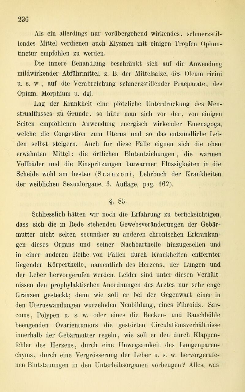 Als ein allerdings nur vorübergehend wirkendes, schmerzstil- lendes Mittel verdienen auch Klysmen mit einigen Tropfen Opium- tinctur empfohlen zu werden. Die innere Behandlung beschränkt sich auf die Anwendung mildwirkender Abführmittel, z. B. der Mittelsalze, des Oleum ricini u. s. w., auf die Verabreichung schmerzstillender Praeparate, des Opium, Morphium u. dgl. Lag der Krankheit eine plötzliche Unterdrückung des Men- strualflusses zu Grunde, so hüte man sich vor der, von einigen Seiten empfohlenen Anwendung energisch wirkender Emenagoga, welche die Congestion zum Uterus und so das entzündliche Lei- den selbst steigern. Auch für diese Fälle eignen sich die oben erwähnten Mittel: die örtlichen Blutentziehungen, die warmen Vollbäder und die Einspritzungen lauwarmer Flüssigkeiten in die Scheide wohl am besten (Scanzoni, Lehrbuch der Krankheiten der weiblichen Sexualorgane, 3. Auflage, pag. 162). §. 88. Schliesslich hätten wir noch die Erfahrung zu berücksichtigen, dass sich die in Bede stehenden Gewebsveränderungen der Gebär- mutter nicht selten secundaer zu anderen chronischen Erkrankun- gen dieses Organs und seiner Nachbartheile hinzugesellen und in einer anderen Reihe von Fällen durch Krankheiten entfernter liegender Körpertheile, namentlich des Herzens, der Lungen und der Leber hervorgerufen werden. Leider sind unter diesen Verhält- nissen den prophylaktischen Anordnungen des Arztes nur sehr enge Gränzen gesteckt; denn wie soll er bei der Gegenwart einer in den Uteruswandungen wurzelnden Neubildung, eines Fibroids, Sar- coms, Polypen u. s. w. oder eines die Becken- und Bauchhöhle beengenden Ovarientumors die gestörten Circulationsverhältnisse innerhalb der Gebärmutter regeln, wie soll er den durch Klappen- fehler des Herzens, durch eine Unwegsamkeit des Lungenparen- chyms, durch eine Vergrösserung der Leber u. s. w. hervorgerufe- nen Blutstauungen in den Uuterleibsorganen vorbeugen ? Alles, was