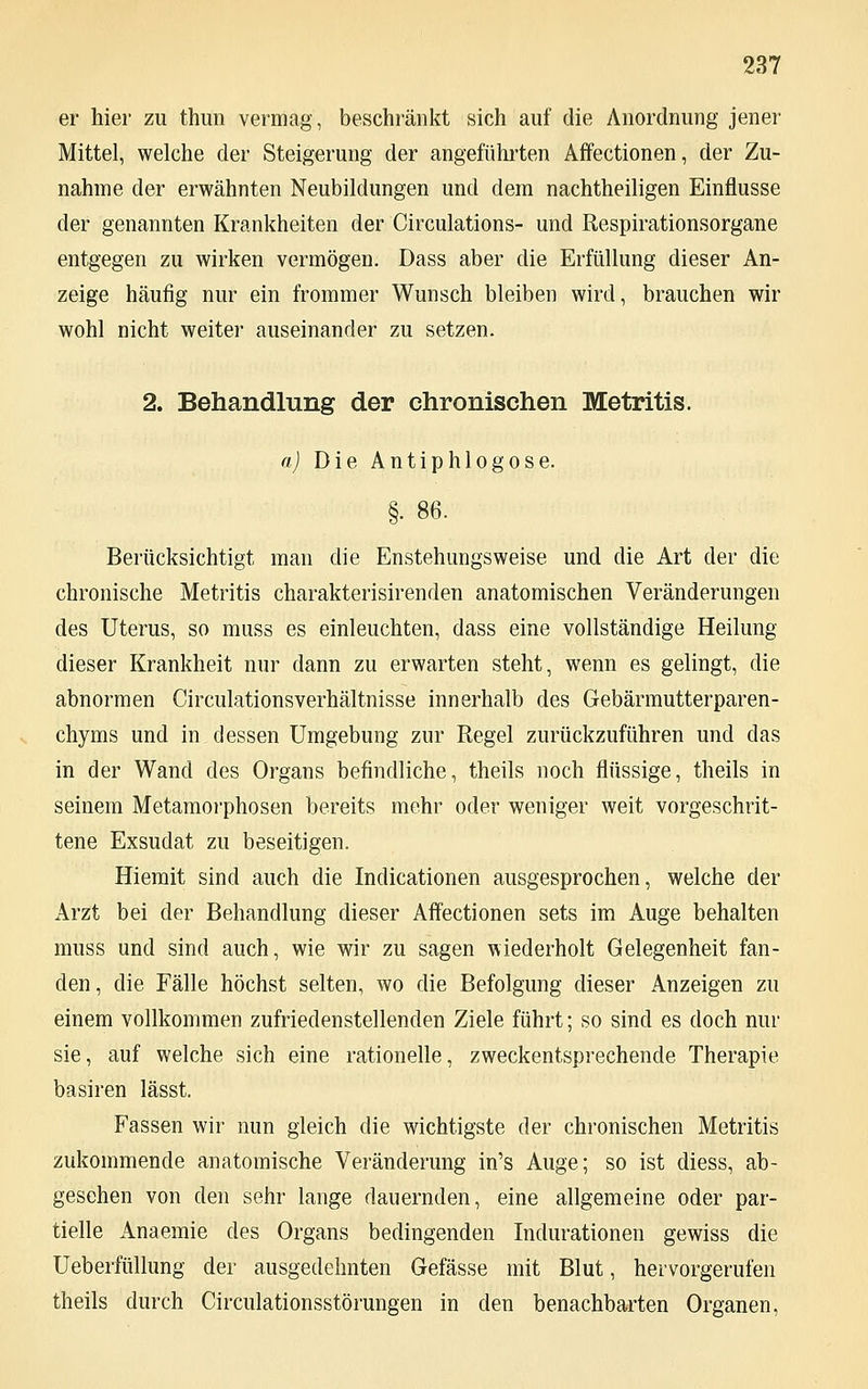 er hier zu thun vermag, beschränkt sich auf die Anordnung jener Mittel, welche der Steigerung der angeführten Affectionen, der Zu- nahme der erwähnten Neubildungen und dem nachtheiligen Einflüsse der genannten Krankheiten der Circulations- und Respirationsorgane entgegen zu wirken vermögen. Dass aber die Erfüllung dieser An- zeige häufig nur ein frommer Wunsch bleiben wird, brauchen wir wohl nicht weiter auseinander zu setzen. 2. Behandlung der chronischen Metritis. a) Die Antiphlogose. §. 86. Berücksichtigt man die Enstehungsweise und die Art der die chronische Metritis charakterisirenden anatomischen Veränderungen des Uterus, so muss es einleuchten, dass eine vollständige Heilung dieser Krankheit nur dann zu erwarten steht, wenn es gelingt, die abnormen Circulationsverhältnisse innerhalb des Gebärmutterparen- chyms und in dessen Umgebung zur Regel zurückzuführen und das in der Wand des Organs befindliche, theils noch flüssige, theils in seinem Metamorphosen bereits mehr oder weniger weit vorgeschrit- tene Exsudat zu beseitigen. Hiemit sind auch die Indicationen ausgesprochen, welche der Arzt bei der Behandlung dieser Affectionen sets im Auge behalten muss und sind auch, wie wir zu sagen wiederholt Gelegenheit fan- den , die Fälle höchst selten, wo die Befolgung dieser Anzeigen zu einem vollkommen zufriedenstellenden Ziele führt; so sind es doch nur sie, auf welche sich eine rationelle, zweckentsprechende Therapie basiren lässt. Fassen wir nun gleich die wichtigste der chronischen Metritis zukommende anatomische Veränderung in's Auge; so ist diess, ab- gesehen von den sehr lange dauernden, eine allgemeine oder par- tielle Anaemie des Organs bedingenden Indurationen gewiss die Ueberfüllung der ausgedehnten Gefässe mit Blut, hervorgerufen theils durch Circulationsstörungen in den benachbarten Organen,