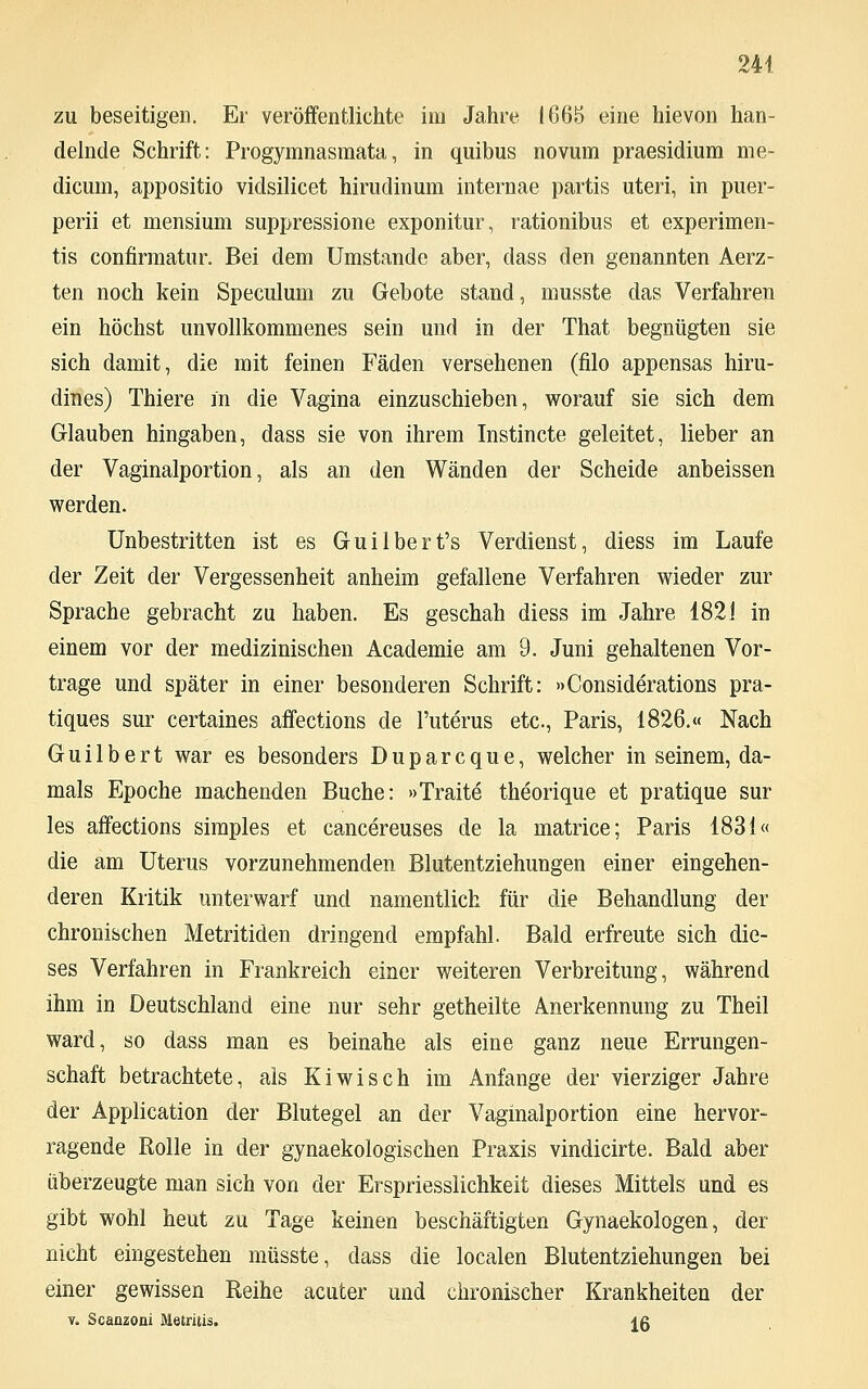 zu beseitigen. Er veröffentlichte im Jahre 1665 eine hievon han- delnde Schrift: Progymnasmata, in quibus novum praesidium me- dicmn, appositio vidsilicet hirudinum internae partis uteri, in puer- perii et mensium suppressione exponitur, rationibus et experimen- tis confirmatur. Bei dem Umstände aber, dass den genannten Aerz- ten noch kein Speculum zu Gebote stand, musste das Verfahren ein höchst unvollkommenes sein und in der That begnügten sie sich damit, die mit feinen Fäden versehenen (filo appensas hiru- dines) Thiere in die Vagina einzuschieben, worauf sie sich dem Glauben hingaben, dass sie von ihrem Instincte geleitet, lieber an der Vaginalportion, als an den Wänden der Scheide anbeissen werden. Unbestritten ist es Guilbert's Verdienst, diess im Laufe der Zeit der Vergessenheit anheim gefallene Verfahren wieder zur Sprache gebracht zu haben. Es geschah diess im Jahre 1821 in einem vor der medizinischen Academie am 9. Juni gehaltenen Vor- trage und später in einer besonderen Schrift: »Considerations pra- tiques sur certaines affections de l'uterus etc., Paris, 1826.« Nach Gui 1 bert war es besonders Duparcque, welcher in seinem, da- mals Epoche machenden Buche: »Traite theorique et pratique sur les affections simples et cancereuses de la matrice; Paris 1831« die am Uterus vorzunehmenden Blutentziehungen einer eingehen- deren Kritik unterwarf und namentlich für die Behandlung der chronischen Metritiden dringend empfahl. Bald erfreute sich die- ses Verfahren in Frankreich einer weiteren Verbreitung, während ihm in Deutschland eine nur sehr getheilte Anerkennung zu Theil ward, so dass man es beinahe als eine ganz neue Errungen- schaft betrachtete, als Kiwi seh im Anfange der vierziger Jahre der Application der Blutegel an der Vaginalportion eine hervor- ragende Rolle in der gynaekologischen Praxis vindicirte. Bald aber überzeugte man sich von der Erspriesslichkeit dieses Mittels und es gibt wohl heut zu Tage keinen beschäftigten Gynaekologen, der nicht eingestehen müsste, dass die localen Blutentziehungen bei einer gewissen Reihe acuter und chronischer Krankheiten der v. Scanzoni Metritis. lg