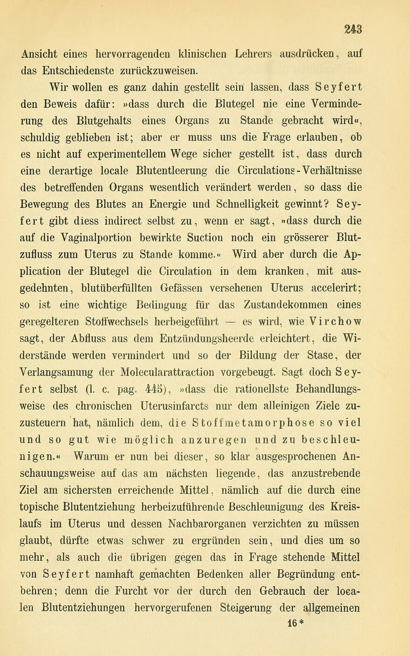 Ansicht eines hervorragenden klinischen Lehrers ausdrücken, auf das Entschiedenste zurückzuweisen. Wir wollen es ganz dahin gestellt sein lassen, dass Seyfert den Beweis dafür: »dass durch die Blutegel nie eine Verminde- rung des Blutgehalts eines Organs zu Stande gebracht wird«, schuldig geblieben ist; aber er muss uns die Frage erlauben, ob es nicht auf experimentellem Wege sicher gestellt ist, dass durch eine derartige locale Blutentleerung die Circulations - Verhältnisse des betreffenden Organs wesentlich verändert werden, so dass die Bewegung des Blutes an Energie und Schnelligkeit gewinnt? Sey- fert gibt diess indirect selbst zu, wenn er sagt, »dass durch die auf die Vaginalportion bewirkte Suction noch ein grösserer Blut- zufluss zum Uterus zu Stande komme.« Wird aber durch die Ap- plication der Blutegel die Circulation in dem kranken, mit aus- gedehnten, blutüberfüllten Gefässen versehenen Uterus accelerirt; so ist eine wichtige Bedingung für das Zustandekommen eines geregelteren Stoffwechsels herbeigeführt — es wird, wie Virchow sagt, der Abfluss aus dem Entzündungsheerde erleichtert, die Wi- derstände werden vermindert und so der Bildung der Stase, der Verlangsamung der Molecularattraction vorgebeugt. Sagt doch Sey- fert selbst (1. c. pag. 445), »dass die rationellste Behandlungs- weise des chronischen Uterusinfarcts nur dem alleinigen Ziele zu- zusteuern hat, nämlich dem, die Stoffmetamorphose so viel und so gut wie möglich anzuregen und zu beschleu- nigen.« Warum er nun bei dieser, so klar ausgesprochenen An- schauungsweise auf das am nächsten liegende, das anzustrebende Ziel am sichersten erreichende Mittel, nämlich auf die durch eine topische Blutentziehung herbeizuführende Beschleunigung des Kreis- laufs im Uterus und dessen Nachbarorganen verzichten zu müssen glaubt, dürfte etwas schwer zu ergründen sein, und dies um so mehr, als auch die übrigen gegen das in Frage stehende Mittel von Seyfert namhaft gemachten Bedenken aller Begründung ent- behren; denn die Furcht vor der durch den Gebrauch der loea- len Blutentziehungen hervorgerufenen Steigerung der allgemeinen 16*