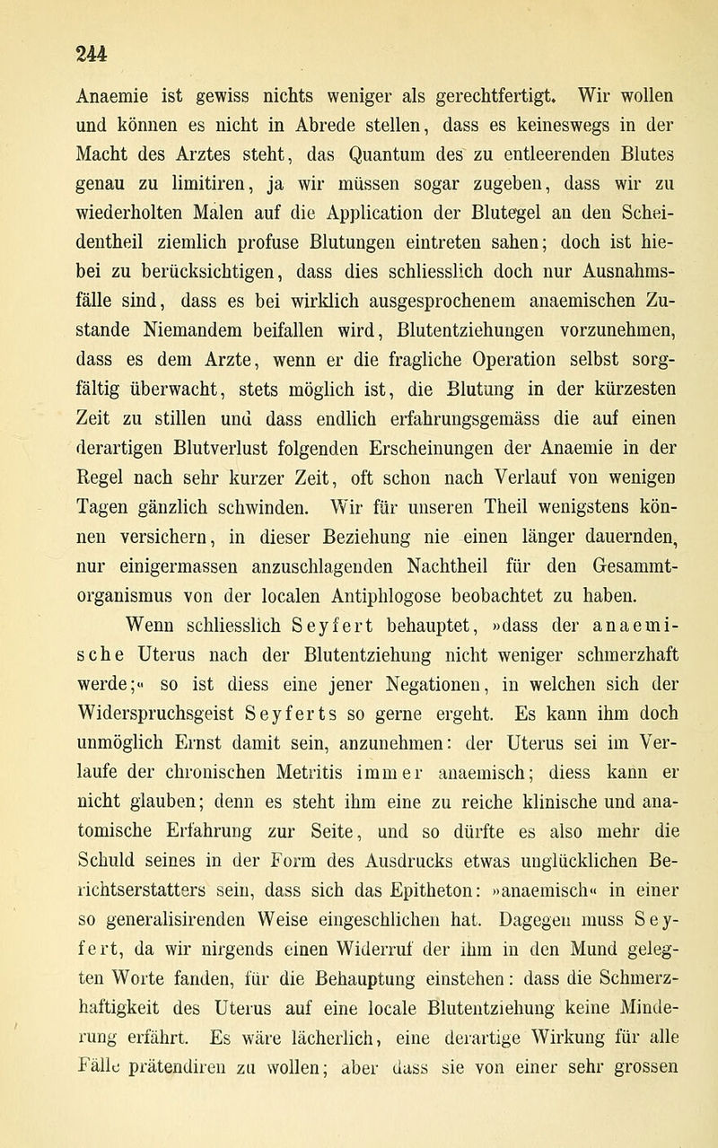 Anaemie ist gewiss nichts weniger als gerechtfertigt Wir wollen und können es nicht in Abrede stellen, dass es keineswegs in der Macht des Arztes steht, das Quantum des zu entleerenden Blutes genau zu limitiren, ja wir müssen sogar zugeben, dass wir zu wiederholten Malen auf die Application der Blutegel an den Schei- dentheil ziemlich profuse Blutungen eintreten sahen; doch ist hie- bei zu berücksichtigen, dass dies schliesslich doch nur Ausnahms- fälle sind, dass es bei wirklich ausgesprochenem anaemischen Zu- stande Niemandem beifallen wird, Blutentziehungen vorzunehmen, dass es dem Arzte, wenn er die fragliche Operation selbst sorg- fältig überwacht, stets möglich ist, die Blutung in der kürzesten Zeit zu stillen und dass endlich erfahrungsgemäss die auf einen derartigen Blutverlust folgenden Erscheinungen der Anaemie in der Regel nach sehr kurzer Zeit, oft schon nach Verlauf von wenigen Tagen gänzlich schwinden. Wir für unseren Theil wenigstens kön- nen versichern, in dieser Beziehung nie einen länger dauernden, nur einigermassen anzuschlagenden Nachtheil für den Gesammt- organismus von der localen Antiphlogose beobachtet zu haben. Wenn schliesslich Seyfert behauptet, »dass der anaemi- sche Uterus nach der Blutentziehung nicht weniger schmerzhaft werde;« so ist diess eine jener Negationen, in welchen sich der Widerspruchsgeist Seyferts so gerne ergeht. Es kann ihm doch unmöglich Ernst damit sein, anzunehmen: der Uterus sei im Ver- laufe der chronischen Metritis immer anaemisch; diess kann er nicht glauben; denn es steht ihm eine zu reiche klinische und ana- tomische Erfahrung zur Seite, und so dürfte es also mehr die Schuld seines in der Form des Ausdrucks etwas unglücklichen Be- richtserstatters sein, dass sich das Epitheton: »anaemisch« in einer so generalisirenden Weise eingeschlichen hat. Dagegen muss Sey- fert, da wir nirgends einen Widerruf der ihm in den Mund geleg- ten Worte fanden, für die Behauptung einstehen: dass die Schmerz- haftigkeit des Uterus auf eine locale Blutentziehung keine Minde- rung erfährt. Es wäre lächerlich, eine derartige Wirkung für alle Fälle prätendiren zu wollen; aber dass sie von einer sehr grossen