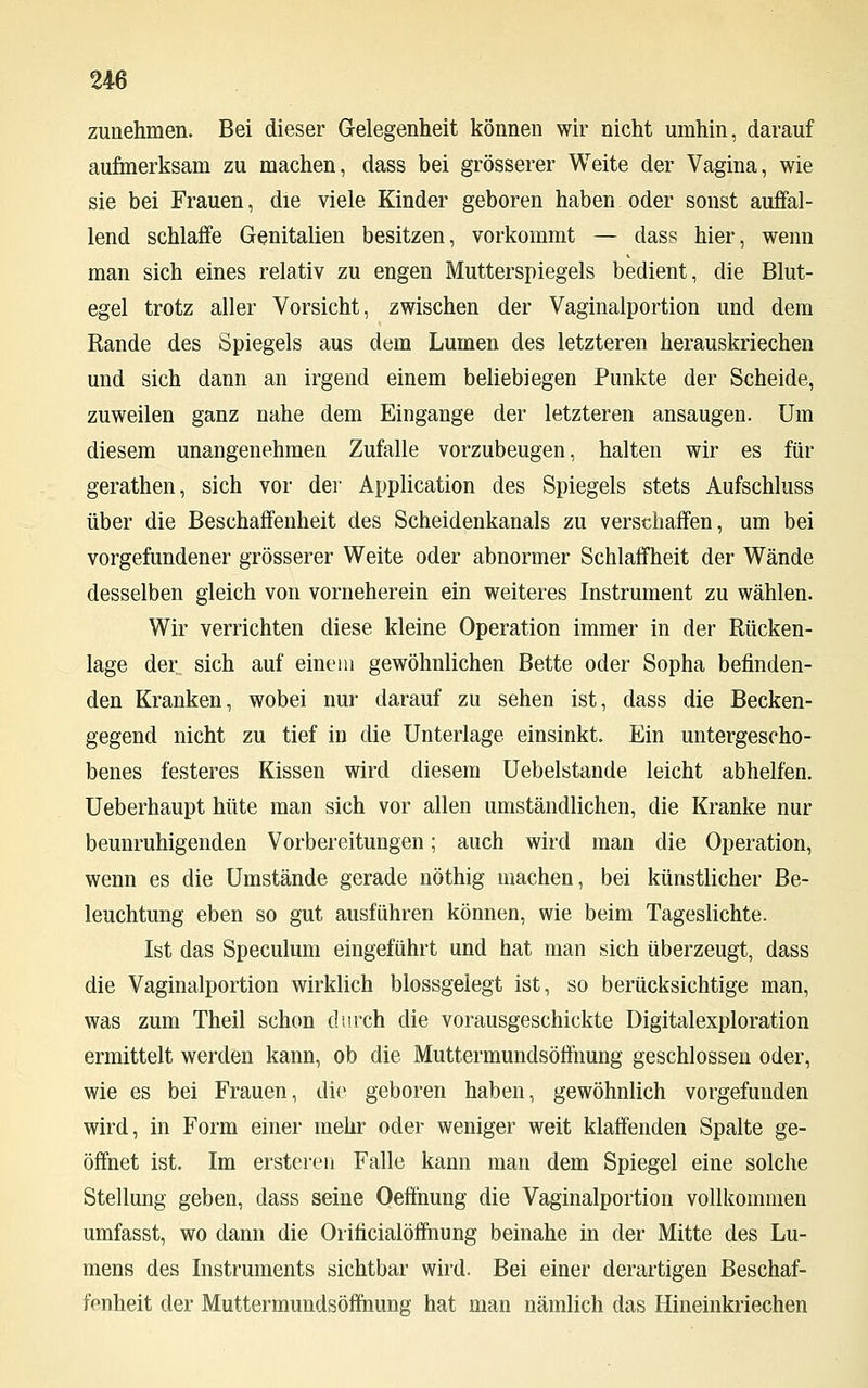 zunehmen. Bei dieser Gelegenheit können wir nicht umhin, darauf aufmerksam zu machen, dass bei grösserer Weite der Vagina, wie sie bei Frauen, die viele Kinder geboren haben oder sonst auffal- lend schlaffe Genitalien besitzen, vorkommt — dass hier, wenn man sich eines relativ zu engen Mutterspiegels bedient, die Blut- egel trotz aller Vorsicht, zwischen der Vaginalportion und dem Rande des Spiegels aus dem Lumen des letzteren herauskriechen und sich dann an irgend einem beliebiegen Punkte der Scheide, zuweilen ganz nahe dem Eingange der letzteren ansaugen. Um diesem unangenehmen Zufalle vorzubeugen, halten wir es für gerathen, sich vor der Application des Spiegels stets Aufschluss über die Beschaffenheit des Scheidenkanals zu verschaffen, um bei vorgefundener grösserer Weite oder abnormer Schlaffheit der Wände desselben gleich von vorneherein ein weiteres Instrument zu wählen. Wir verrichten diese kleine Operation immer in der Rücken- lage der sich auf einem gewöhnlichen Bette oder Sopha befinden- den Kranken, wobei nur darauf zu sehen ist, dass die Becken- gegend nicht zu tief in die Unterlage einsinkt. Ein untergescho- benes festeres Kissen wird diesem Uebelstande leicht abhelfen. Ueberhaupt hüte man sich vor allen umständlichen, die Kranke nur beunruhigenden Vorbereitungen; auch wird man die Operation, wenn es die Umstände gerade nöthig machen, bei künstlicher Be- leuchtung eben so gut ausführen können, wie beim Tageslichte. Ist das Speculum eingeführt und hat man sich überzeugt, dass die Vaginalportion wirklich blossgelegt ist, so berücksichtige man, was zum Theil schon durch die vorausgeschickte Digitalexploration ermittelt werden kann, ob die Muttermundsöffnung geschlossen oder, wie es bei Frauen, die geboren haben, gewöhnlich vorgefunden wird, in Form einer mehr oder weniger weit klaffenden Spalte ge- öffnet ist. Im ersteren Falle kann man dem Spiegel eine solche Stellung geben, dass seine Oeffnung die Vaginalportion vollkommen umfasst, wo dann die Orificialöffnung beinahe in der Mitte des Lu- mens des Instruments sichtbar wird. Bei einer derartigen Beschaf- fenheit der Muttermundsöffnung hat man nämlich das Hineinkriechen