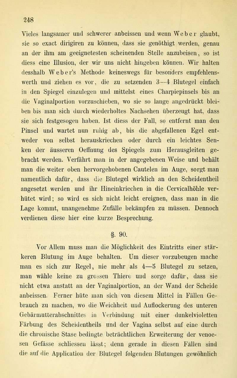 Vieles langsamer und schwerer anbeissen und wenn Weber glaubt, sie so exact dirigiren zu können, dass sie genöthigt werden, genau an der ihm am geeignetesten scheinenden Stelle anzuweisen, so ist diess eine Illusion, der wir uns nicht hingeben können. Wir halten desshalb Weber's Methode keineswegs für besonders empfehlens- werth und ziehen es vor, die zu setzenden 3—4 Blutegel einfach in den Spiegel einzulegen und mittelst eines Charpiepinsels bis an die Vaginalportion vorzuschieben, wo sie so lange angedrückt blei- ben bis man sich durch wiederholtes Nachsehen überzeugt hat, dass sie sich festgesogen haben. Ist diess der Fall, so entfernt man den Pinsel und wartet nun ruhig ab, bis die abgefallenen Egel ent- weder von selbst herauskriechen oder durch ein leichtes Sen- ken der äusseren Oeffnung des Spiegels zum Herausgleiten ge- bracht werden. Verfährt man in der angegebenen Weise und behält man die weiter oben hervorgehobenen Cautelen im Auge, sorgt man namentlich dafür, dass die Blutegel wirklich an den Scheidentheil angesetzt werden und ihr Hineinkriechen in die Cervicalhöhle ver- hütet wird; so wird es sich nicht leicht ereignen, dass man in die Lage kommt, unangenehme Zufälle bekämpfen zu müssen. Dennoch verdienen diese hier eine kurze Besprechung. §• 90. Vor Allem muss man die Möglichkeit des Eintritts einer stär- keren Blutung im Auge behalten. Um dieser vorzubeugen mache man es sich zur Regel, nie mehr als 4—5 Blutegel zu setzen, man wähle keine zu grossen Thiere und sorge dafür, dass sie nicht etwa anstatt an der Vaginalportion, an der Wand der Scheide anbeissen. Ferner hüte man sich von diesem Mittel in Fällen Ge- brauch zu machen, wo die Weichheit und Auflockerung des unteren Gebärmutterabschnittes in Verbindung mit einer dunkelvioletten Färbung des Scheidentheils und der Vagina selbst auf eine durch die chronische Stase bedingte beträchtlichen Erweiterung der venoe- sen Gefässe schliessen lässt; denn gerade in diesen Fällen sind die auf die Application der Blutegel folgenden Blutungen gewöhnlich