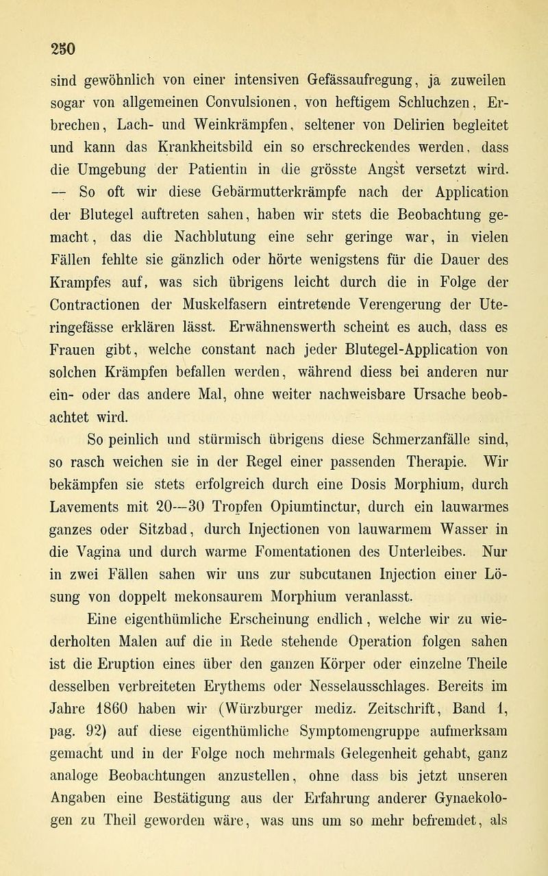 2S0 sind gewöhnlich von einer intensiven Gefässaufregung, ja zuweilen sogar von allgemeinen Convulsionen, von heftigem Schluchzen, Er- brechen, Lach- und Weinkrämpfen, seltener von Delirien begleitet und kann das Krankheitsbild ein so erschreckendes werden, dass die Umgebung der Patientin in die grösste Angst versetzt wird. — So oft wir diese Gebärmutterkrämpfe nach der Application der Blutegel auftreten sahen, haben wir stets die Beobachtung ge- macht , das die Nachblutung eine sehr geringe war, in vielen Fällen fehlte sie gänzlich oder hörte wenigstens für die Dauer des Krampfes auf, was sich übrigens leicht durch die in Folge der Contractionen der Muskelfasern eintretende Verengerung der Ute- ringefässe erklären lässt. Erwähnenswerth scheint es auch, dass es Frauen gibt, welche constant nach jeder Blutegel-Application von solchen Krämpfen befallen werden, während diess bei anderen nur ein- oder das andere Mal, ohne weiter nachweisbare Ursache beob- achtet wird. So peinlich und stürmisch übrigens diese Schmerzanfälle sind, so rasch weichen sie in der Regel einer passenden Therapie. Wir bekämpfen sie stets erfolgreich durch eine Dosis Morphium, durch Lavements mit 20—30 Tropfen Opiumtinctur, durch ein lauwarmes ganzes oder Sitzbad, durch Injectionen von lauwarmem Wasser in die Vagina und durch warme Fomentationen des Unterleibes. Nur in zwei Fällen sahen wir uns zur subcutanen Injection einer Lö- sung von doppelt mekonsaurem Morphium veranlasst. Eine eigenthümliche Erscheinung endlich, welche wir zu wie- derholten Malen auf die in Rede stehende Operation folgen sahen ist die Eruption eines über den ganzen Körper oder einzelne Theile desselben verbreiteten Erythems oder Nesselausschlages. Bereits im Jahre 1860 haben wir (Würzburger mediz. Zeitschrift, Band 1, pag. 92) auf diese eigenthümliche Symptomengruppe aufmerksam gemacht und in der Folge noch mehrmals Gelegenheit gehabt, ganz analoge Beobachtungen anzustellen, ohne dass bis jetzt unseren Angaben eine Bestätigung aus der Erfahrung anderer Gynaekolo- gen zu Theil geworden wäre, was uns um so mehr befremdet, als