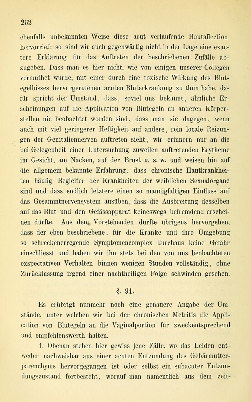 ebenfalls unbekannten Weise diese acut verlaufende Hautaffection hervorrief: so sind wir auch gegenwärtig nicht in der Lage eine exac- tere Erklärung für das Auftreten der beschriebenen Zufälle ab- zugeben. Dass man es hier nicht, wie von einigen unserer Collegen vermuthet wurde, mit einer durch eine toxische Wirkung des Blut- egelbisses hervorgerufenen acuten Bluterkrankung zu thun habe, da- für spricht der Umstand, dass, soviel uns bekannt, ähnliche Er- scheinungen auf die Application von Blutegeln an anderen Körper- stellen nie beobachtet worden sind, dass man sie dagegen, wenn auch mit viel geringerer Heftigkeit auf andere, rein locale Reizun- gen der Genitaliennerven auftreten sieht, wir erinnern nur an die bei Gelegenheit einer Untersuchung zuweilen auftretenden Erytheme im Gesicht, am Nacken, auf der Brust u. s. w. und weisen hin auf die allgemein bekannte Erfahrung, dass chronische Hautkrankhei- ten häufig Begleiter der Krankheiten der weiblichen Sexualorgane sind und dass endlich letztere einen so mannigfaltigen Einfluss auf das Gesammtnervensystem ausüben, dass die Ausbreitung desselben auf das Blut und den Gefässapparat keineswegs befremdend erschei- nen dürfte. Aus dem Vorstehenden dürfte übrigens hervorgehen, dass der eben beschriebene, für die Kranke und ihre Umgebung so schreckenerregende Symptomencomplex durchaus keine Gefahr einschliesst und haben wir ihn stets bei den von uns beobachteten exspectativen Verhalten binnen wenigen Stunden vollständig, ohne Zurücklassung irgend einer nachtheiligen Folge schwinden gesehen. §• 91. Es erübrigt nunmehr noch eine genauere Angabe der Um- stände, unter welchen wir bei der chronischen Metritis die Appli- cation von Blutegeln an die Vaginalportion für zweckentsprechend und empfehlenswerth halten. 1. Obenan stehen hier gewiss jene Fälle, wo das Leiden ent- weder nachweisbar aus einer acuten Entzündung des Gebärmutter- parenchyms hervorgegangen ist oder selbst ein subacuter Entzün- dungszustand fortbesteht, worauf man namentlich aus dem zeit-