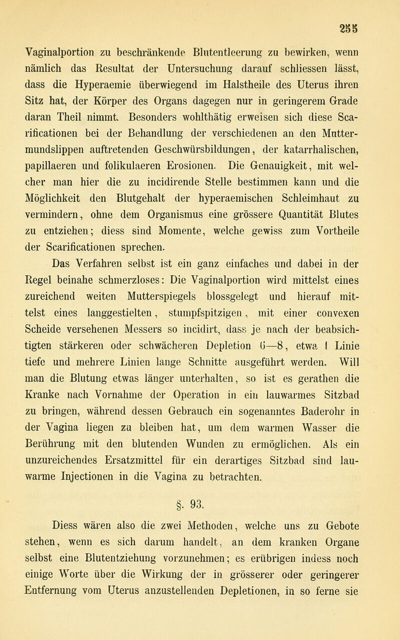 Vaginalportion zu beschränkende Blutentleerung zu bewirken, wenn nämlich das Resultat der Untersuchung darauf schliessen lässt, dass die Hyperaemie überwiegend im Halstheile des Uterus ihren Sitz hat, der Körper des Organs dagegen nur in geringerem Grade daran Theil nimmt. Besonders wohlthätig erweisen sich diese Sca- rificationen bei der Behandlung der verschiedenen an den Mutter- mundslippen auftretenden Geschwürsbildungen, der katarrhalischen, papillaeren und folikulaeren Erosionen. Die Genauigkeit, mit wel- cher man hier die zu incidirende Stelle bestimmen kann und die Möglichkeit den Blutgehalt der hyperaemischen Schleimhaut zu vermindern, ohne dem Organismus eine grössere Quantität Blutes zu entziehen; diess sind Momente, welche gewiss zum Vortheile der Scarificationen sprechen. Das Verfahren selbst ist ein ganz einfaches und dabei in der Regel beinahe schmerzloses: Die Vaginalportion wird mittelst eines zureichend weiten Mutterspiegels blossgelegt und hierauf mit- telst eines langgestielten, stumpfspitzigen, mit einer convexen Scheide versehenen Messers so incidirt, dass je nach der beabsich- tigten stärkeren oder schwächeren Depletion (J—8, etwa I Linie tiefe und mehrere Linien lange Schnitte ausgeführt werden. Will man die Blutung etwas länger unterhalten, so ist es gerathen die Kranke nach Vornahme der Operation in ein lauwarmes Sitzbad zu bringen, während dessen Gebrauch ein sogenanntes Baderohr in der Vagina liegen zu bleiben hat, um dem warmen Wasser die Berührung mit den blutenden Wunden zu ermöglichen. Als ein unzureichendes Ersatzmittel für ein derartiges Sitzbad sind lau- warme Injectionen in die Vagina zu betrachten. §. 93. Diess wären also die zwei Methoden, welche uns zu Gebote stehen, wenn es sich darum handelt, an dem kranken Organe selbst eine Blutentziehung vorzunehmen; es erübrigen indess noch einige Worte über die Wirkung der in grösserer oder geringerer Entfernung vom Uterus anzustellenden Depletionen, in so ferne sie
