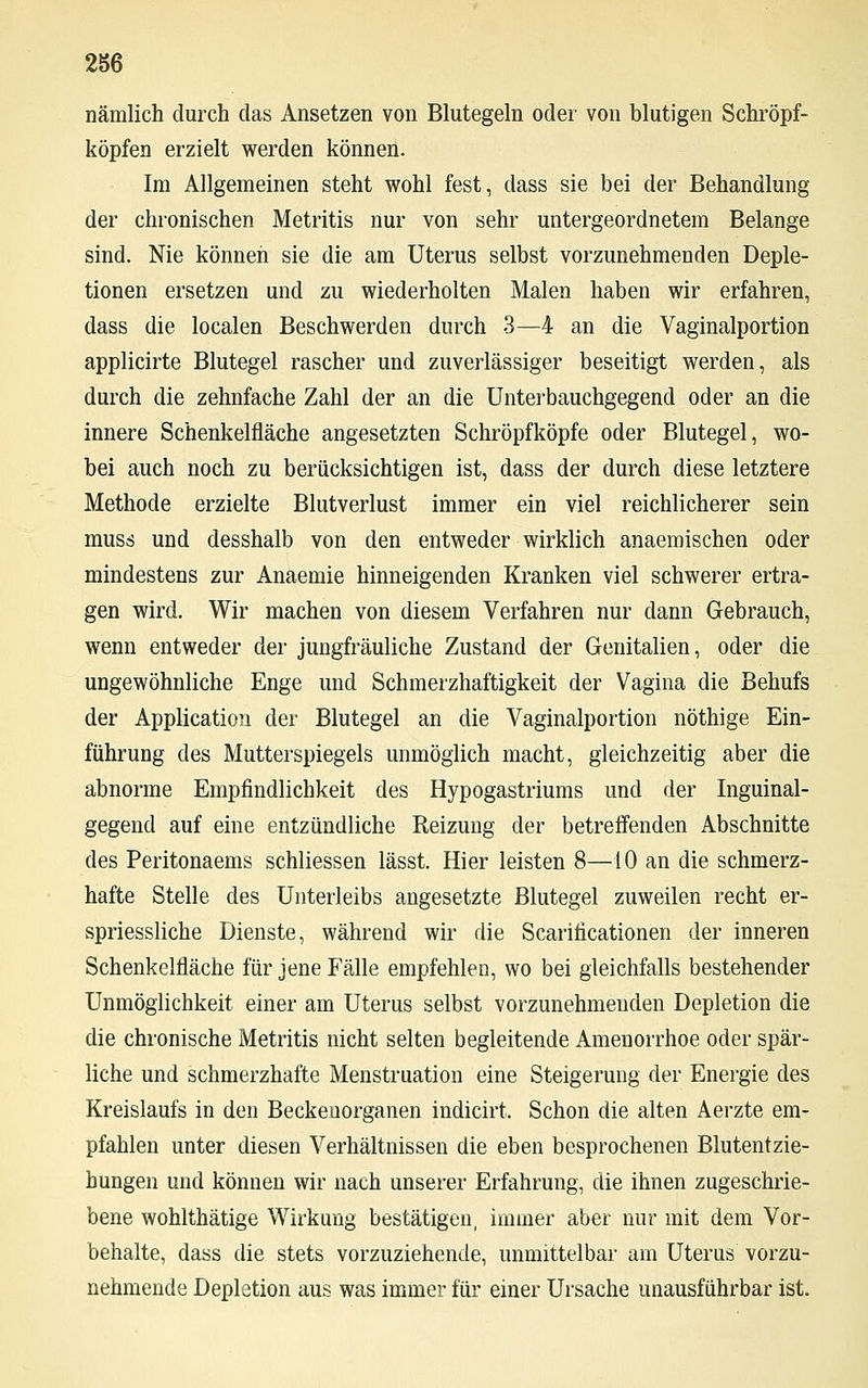 nämlich durch das Ansetzen von Blutegeln oder von blutigen Schröpf- köpfen erzielt werden können. Im Allgemeinen steht wohl fest, dass sie bei der Behandlung der chronischen Metritis nur von sehr untergeordnetem Belange sind. Nie können sie die am Uterus selbst vorzunehmenden Deple- tionen ersetzen und zu wiederholten Malen haben wir erfahren, dass die localen Beschwerden durch 3—4 an die Vaginalportion applicirte Blutegel rascher und zuverlässiger beseitigt werden, als durch die zehnfache Zahl der an die Unterbauchgegend oder an die innere Schenkelfläche angesetzten Schröpf köpfe oder Blutegel, wo- bei auch noch zu berücksichtigen ist, dass der durch diese letztere Methode erzielte Blutverlust immer ein viel reichlicherer sein muss und desshalb von den entweder wirklich anaemischen oder mindestens zur Anaemie hinneigenden Kranken viel schwerer ertra- gen wird. Wir machen von diesem Verfahren nur dann Gebrauch, wenn entweder der jungfräuliche Zustand der Genitalien, oder die ungewöhnliche Enge und Schmerzhaftigkeit der Vagina die Behufs der Application der Blutegel an die Vaginalportion nöthige Ein- führung des Mutterspiegels unmöglich macht, gleichzeitig aber die abnorme Empfindlichkeit des Hypogastriums und der Inguinal- gegend auf eine entzündliche Reizung der betreffenden Abschnitte des Peritonaems schliessen lässt. Hier leisten 8—10 an die schmerz- hafte Stelle des Unterleibs angesetzte Blutegel zuweilen recht er- spriessliche Dienste, während wir die Scarificationen der inneren Schenkelfläche für jene Fälle empfehlen, wo bei gleichfalls bestehender Unmöglichkeit einer am Uterus selbst vorzunehmenden Depletion die die chronische Metritis nicht selten begleitende Amenorrhoe oder spär- liche und schmerzhafte Menstruation eine Steigerung der Energie des Kreislaufs in den Beckenorganen indicirt. Schon die alten Aerzte em- pfahlen unter diesen Verhältnissen die eben besprochenen Blutentzie- hungen und können wir nach unserer Erfahrung, die ihnen zugeschrie- bene wohlthätige Wirkung bestätigen, immer aber nur mit dem Vor- behalte, dass die stets vorzuziehende, unmittelbar am Uterus vorzu- nehmende Depletion aus was immer für einer Ursache unausführbar ist.