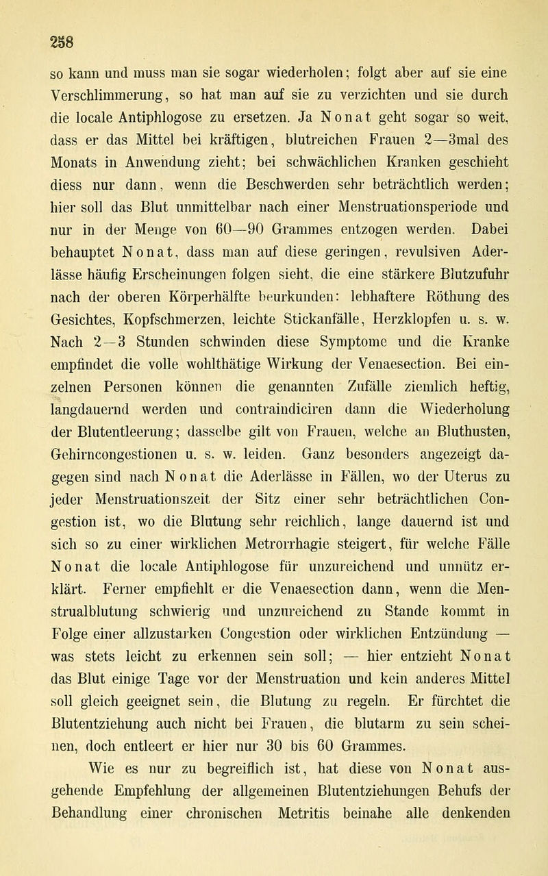 so kann und muss man sie sogar wiederholen; folgt aber auf sie eine Verschlimmerung, so hat man auf sie zu verzichten und sie durch die locale Antiphlogose zu ersetzen. Ja N o n a t geht sogar so weit, dass er das Mittel bei kräftigen, blutreichen Frauen 2—3mal des Monats in Anwendung zieht; bei schwächlichen Kranken geschieht diess nur dann, wenn die Beschwerden sehr beträchtlich werden; hier soll das Blut unmittelbar nach einer Menstruationsperiode und nur in der Menge von 60—90 Grammes entzogen werden. Dabei behauptet N o n a t, dass man auf diese geringen , revulsiven Ader- lässe häufig Erscheinungen folgen sieht, die eine stärkere Blutzufuhr nach der oberen Körperhälfte beurkunden: lebhaftere Röthung des Gesichtes, Kopfschmerzen, leichte Stickanfälle, Herzklopfen u. s. w. Nach 2—3 Stunden schwinden diese Symptome und die Kranke empfindet die volle wohlthätige Wirkung der Venaesection. Bei ein- zelnen Personen können die genannten Zufälle ziemlich heftig, langdauernd werden und contraindiciren dann die Wiederholung der Blutentleerung; dasselbe gilt von Frauen, welche an Bluthusten, Gehirncongestionen u. s. w. leiden. Ganz besonders angezeigt da- gegen sind nach N o n a t die Aderlässe in Fällen, wo der Uterus zu jeder Menstruationszeit der Sitz einer sehr beträchtlichen Con- gestion ist, wo die Blutung sehr reichlich, lange dauernd ist und sich so zu einer wirklichen Metrorrhagie steigert, für welche Fälle Nonat die locale Antiphlogose für unzureichend und unnütz er- klärt. Feiner empfiehlt er die Venaesection dann, wenn die Men- strualblutung schwierig und unzureichend zu Stande kommt in Folge einer allzustarken Congestion oder wirklichen Entzündung — was stets leicht zu erkennen sein soll; — hier entzieht Nonat das Blut einige Tage vor der Menstruation und kein anderes Mittel soll gleich geeignet sein, die Blutung zu regeln. Er fürchtet die Blutentziehung auch nicht bei Frauen, die blutarm zu sein schei- nen, doch entleert er hier nur 30 bis 60 Grammes. Wie es nur zu begreiflich ist, hat diese von Nonat aus- gehende Empfehlung der allgemeinen Blutentziehungen Behufs der Behandlung einer chronischen Metritis beinahe alle denkenden