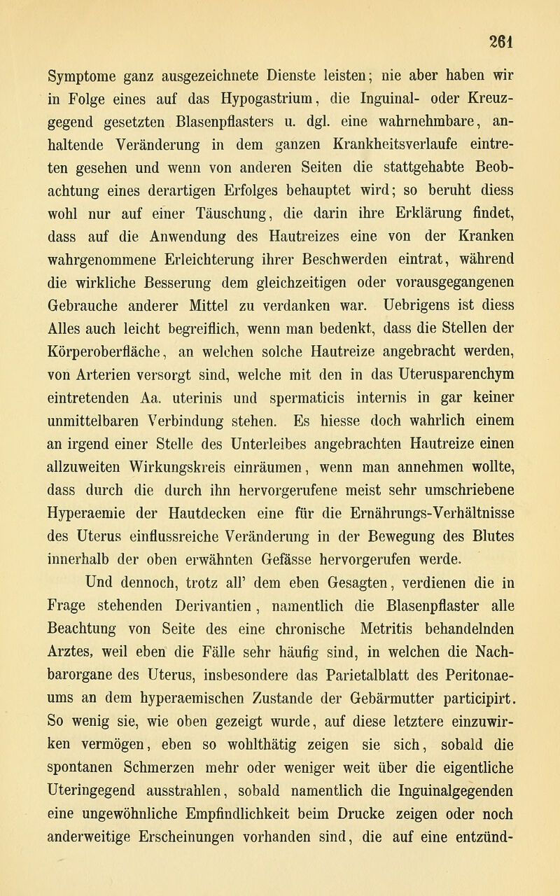 Symptome ganz ausgezeichnete Dienste leisten; nie aber haben wir in Folge eines auf das Hypogastrium, die Inguinal- oder Kreuz- gegend gesetzten Blasenpflasters u. dgl. eine wahrnehmbare, an- haltende Veränderung in dem ganzen Krankheitsverlaufe eintre- ten gesehen und wenn von anderen Seiten die stattgehabte Beob- achtung eines derartigen Erfolges behauptet wird; so beruht diess wohl nur auf einer Täuschung, die darin ihre Erklärung findet, dass auf die Anwendung des Hautreizes eine von der Kranken wahrgenommene Erleichterung ihrer Beschwerden eintrat, während die wirkliche Besserung dem gleichzeitigen oder vorausgegangenen Gebrauche anderer Mittel zu verdanken war. Uebrigens ist diess Alles auch leicht begreiflich, wenn man bedenkt, dass die Stellen der Körperoberfläche, an welchen solche Hautreize angebracht werden, von Arterien versorgt sind, welche mit den in das Uterusparenchym eintretenden Aa. uterinis und spermaticis internis in gar keiner unmittelbaren Verbindung stehen. Es hiesse doch wahrlich einem an irgend einer Stelle des Unterleibes angebrachten Hautreize einen allzuweiten Wirkungskreis einräumen, wenn man annehmen wollte, dass durch die durch ihn hervorgerufene meist sehr umschriebene Hyperaemie der Hautdecken eine für die Ernährungs-Verhältnisse des Uterus einflussreiche Veränderung in der Bewegung des Blutes innerhalb der oben erwähnten Gefässe hervorgerufen werde. Und dennoch, trotz all' dem eben Gesagten, verdienen die in Frage stehenden Derivantien, namentlich die Blasenpflaster alle Beachtung von Seite des eine chronische Metritis behandelnden Arztes, weil eben die Fälle sehr häufig sind, in welchen die Nach- barorgane des Uterus, insbesondere das Parietalblatt des Peritonae- ums an dem hyperaemischen Zustande der Gebärmutter participirt. So wenig sie, wie oben gezeigt wurde, auf diese letztere einzuwir- ken vermögen, eben so wohlthätig zeigen sie sich, sobald die spontanen Schmerzen mehr oder weniger weit über die eigentliche Uteringegend ausstrahlen, sobald namentlich die Inguinalgegenden eine ungewöhnliche Empfindlichkeit beim Drucke zeigen oder noch anderweitige Erscheinungen vorhanden sind, die auf eine entzünd-